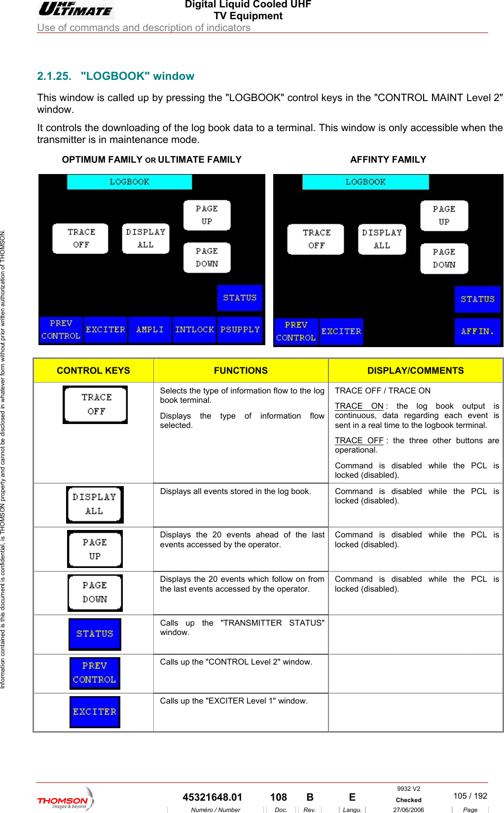  Digital Liquid Cooled UHF TV Equipment Use of commands and description of indicators  Information contained is this document is confidential, is THOMSON property and cannot be disclosed in whatever form without prior written authorization of THOMSON.                        2.1.25. "LOGBOOK" window This window  called up b ys in the "window. It controls the downloading of the log book data to a terminal. Thistransmitter is in maintenance mode. OPTIMUM FAMILY OR ULTIMATE FAMILY  is y pressing the "LOGBOOK" control ke CONTROL MAINT Level 2"  window is only accessible when the AFFINTY FAMILY  CONTROL KEYS FUNCTIONS DISPLAY/COMMENTS Selects the type of information flow to the log book terminal. Displays the type of information flow selected. TRACE OFF / TRACE ON TRACE ON : the log book outputcontinuous, data regarding each even  is t is sent in a real time to the logbook terminal. TRACE OFF : the three other buttons are operational. Command is disabled while the PCL is locked (disabled).  Displays all events stored in the log book.  Command is disabled while the PCL is locked (disabled).  Displays the 20 events ahead of the last events accessed by the operator. Command is disabled while the PCL is locked (disabled).  Displays the 20 events which follow on from the last events accessed by the operator. Command is disabled while the PCL is locked (disabled).  Calls up the "TRANSMITTER STATUS" window.   Calls up the "CONTROL Level 2" window.    Calls up the "EXCITER Level 1" window.   9932 V2  45321648.01  108  B    E  Checked  105 / 192Num&eacute;ro / Number Doc. Rev. Langu. 27/06/2006 Page 