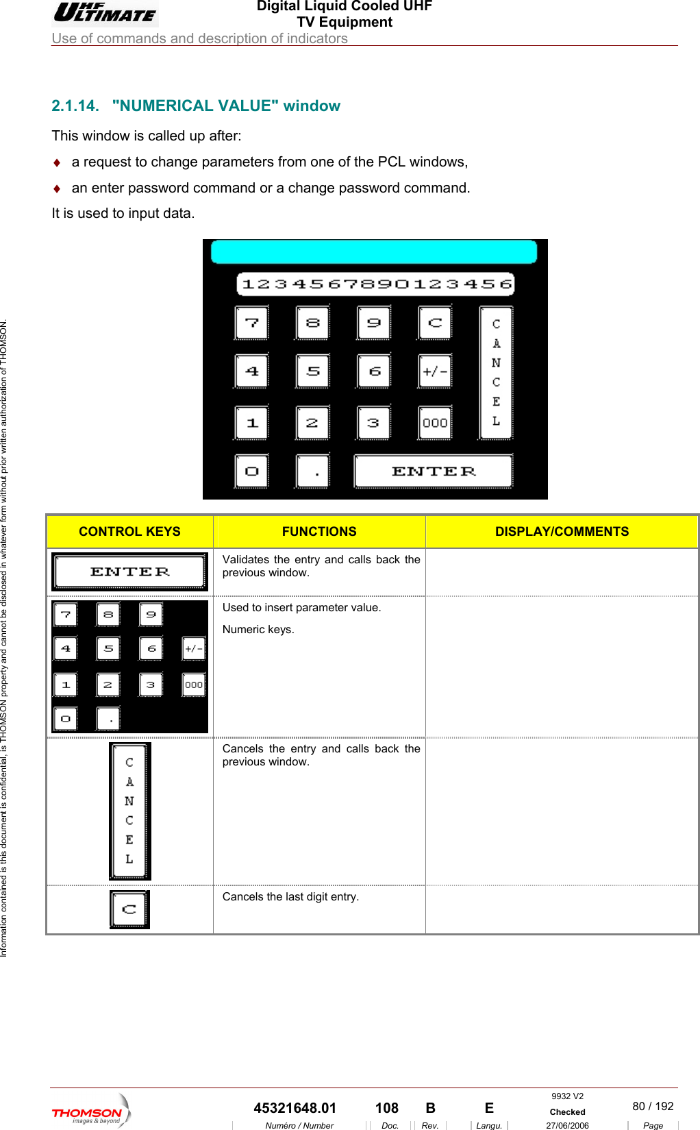  Digital Liquid Cooled UHF TV Equipment Use of commands and description of indicators  Information contained is this document is confidential, is THOMSON property and cannot be disclosed in whatever form without prior written authorization of THOMSON.                        2.1.14.  "NUMERICAL VALUE" window This window is call d up a&diams;  a request to change pa s&diams;  an enter password com nge password commandIt is used to input data.  e fter: rameters from one of the PCL windowmand or a cha, .   CONTROL KEYS FUNCTIONS DISPLAY/COMMENTS  Validates the entry and calls back the previous wi ndow.  Used to insert parameter value. Numeric keys.   Cancels the entry and calls back the previous window.   Cancels the last digit entry.    9932 V2  45321648.01  108  B    E  Checked  80 / 192Num&eacute;ro / Number Doc. Rev. Langu. 27/06/2006 Page 