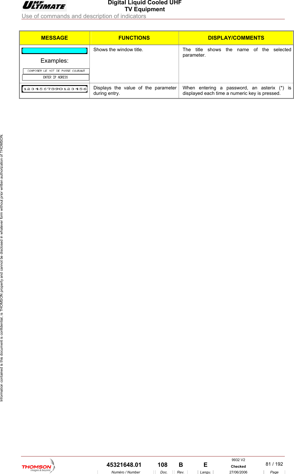  Digital Liquid Cooled UHF TV Equipment Use of commands and description of indicators  Information contained is this document is confidential, is THOMSON property and cannot be disclosed in whatever form without prior written authorization of THOMSON. MESSAGE FUNCTIONS DISPLAY/COMMENTS  Shows the window title.  The title shows the name of the selected parameter. Examples:  Displays the value of the parameter during entry. When entering a password, an asterix (*) is displayed each time a numeric key is pressed.     9932 V2  45321648.01  108  B    E  Checked  81 / 192Num&eacute;ro / Number Doc. Rev. Langu. 27/06/2006 Page 