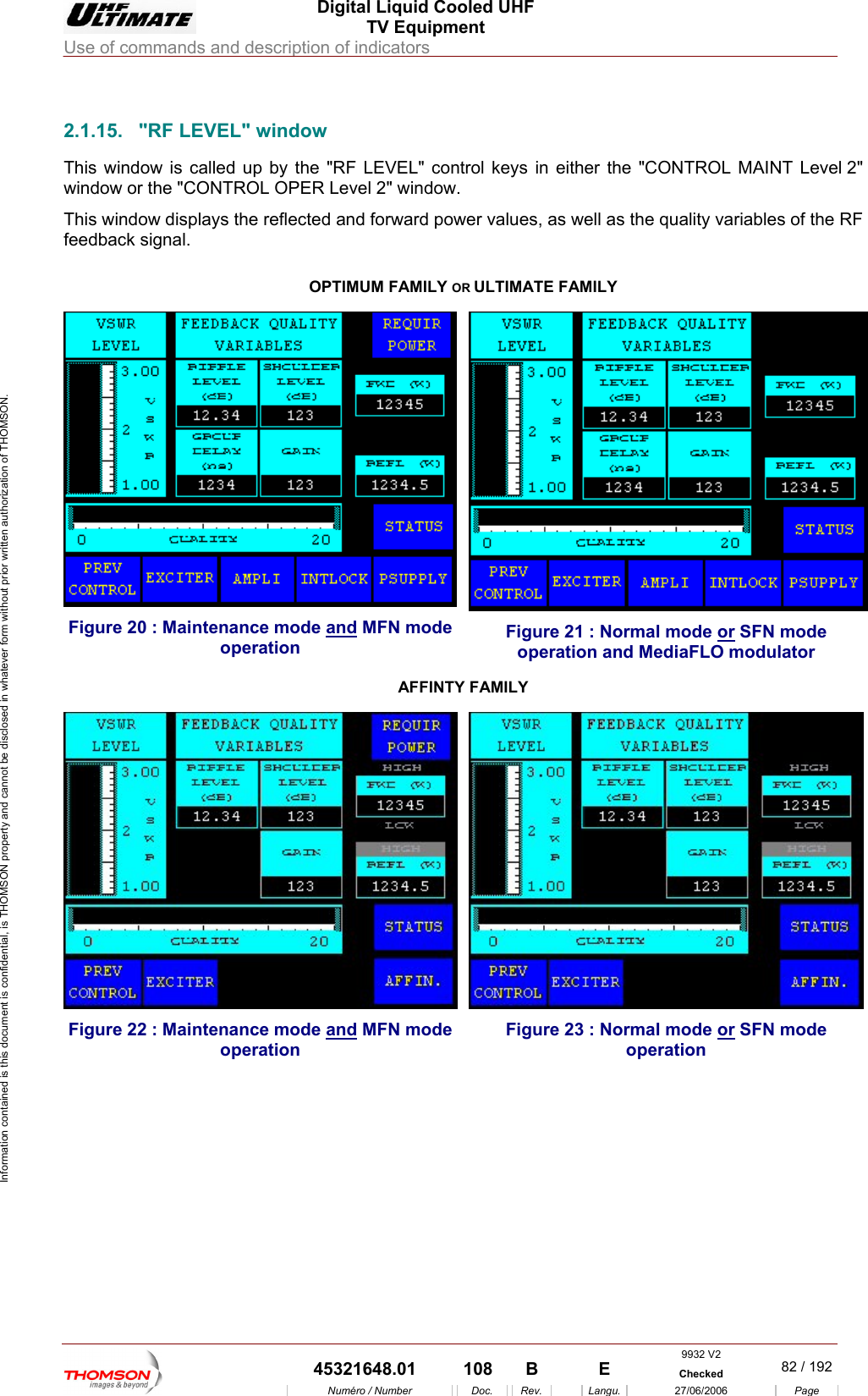  Digital Liquid Cooled UHF TV Equipment Use of commands and description of indicators  Information contained is this document is confidential, is THOMSON property and cannot be disclosed in whatever form without prior written authorization of THOMSON.                        2.1.15. "RF LEVEL" window This window is called up  EL" control keys in either the "CONTROL MAINT Level 2" window or the "CONTROL OPER Level 2" window. This window displays the reflected and forward power values, as well as the quality variables of the RF feedback signal.  OPTIMUM FAMILY OR ULTIMATE FAMILY by the "RF LEVFigure 20 : Maintenance mode and MFN mode operation Figure 21 : Normal mode or SFN mode operation and MediaFLO modulator AFFINTY FAMILY Figure 22 : Maintenance mode and MFN mode operation Figure 23 : Normal mode or SFN mode operation  9932 V2  45321648.01  108  B    E  Checked  82 / 192Num&eacute;ro / Number Doc. Rev. Langu. 27/06/2006 Page 