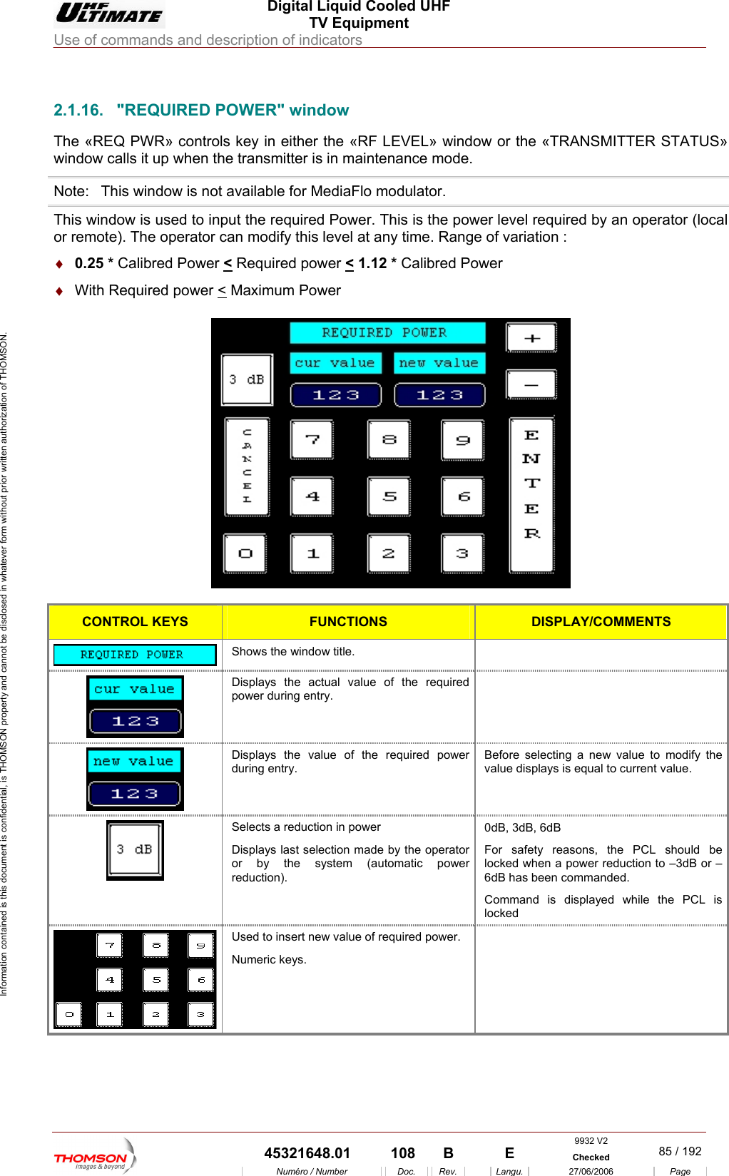  Digital Liquid Cooled UHF TV Equipment Use of commands and description of indicators  Information contained is this document is confidential, is THOMSON property and cannot be disclosed in whatever form without prior written authorization of THOMSON.                        2.1.16. "REQUIRED POWER" window . odulator. The &laquo;REQ PWR&raquo; controls key in either the &laquo;RF LEVEL&raquo; window or the &laquo;TRANSMITTER STATUS&raquo; window calls it up when the transmitter is in maintenance modeNote:  This window is not available for MediaFlo mThis window is used to input the required Power. Th  is the power level required by an operator (local or remote). The operator can modify this level at any time. Range of variation : &diams;  0wer <is Required p.25 * Calibred Po ower < 1.12 * Calibred Power &diams;  With Required power < Maximum Power    CONTROL KEYS FUNCTIONS DISPLAY/COMMENTS  Shows the window title.   Displays the actual value of the required  power during entry.  Displays the value of thduring entry. e required power  efore selecting a new value to modify the s is equal to current value. Bvalue display Selects a reduction in power Displays last selection made by the operator or by the system (automatic power reduction). 0dB, 3dB, 6dB For safety reasons, the PCL should be locked when a power reduction to &ndash;3dB or &ndash;6dB has been commanded. Command is displayed while the PCL is locked   Used to insert new value of required power. Numeric keys.  9932 V2  45321648.01  108  B    E  Checked  85 / 192Num&eacute;ro / Number Doc. Rev. Langu. 27/06/2006 Page 