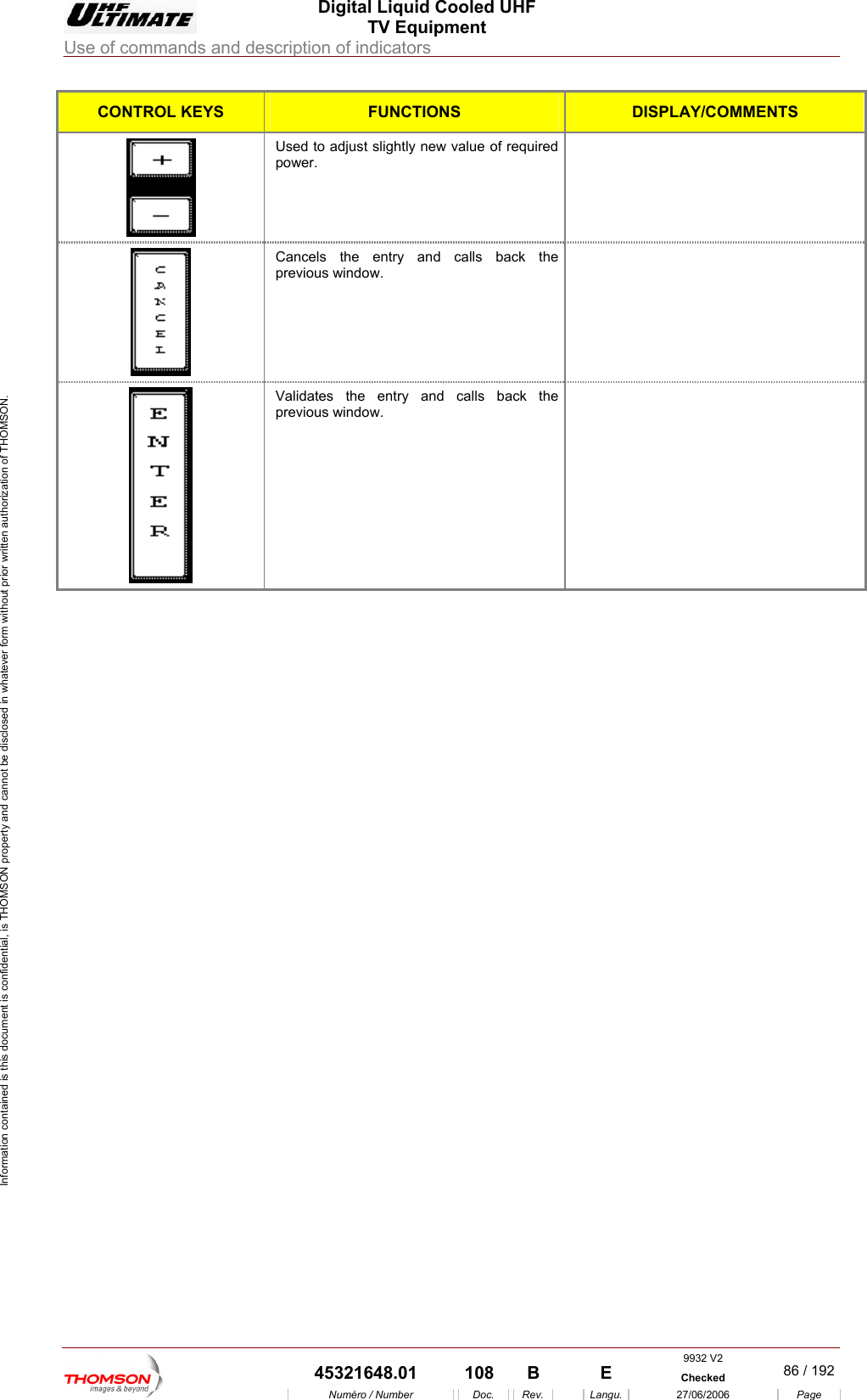  Digital Liquid Cooled UHF TV Equipment Use of commands and description of indicators  Information contained is this document is confidential, is THOMSON property and cannot be disclosed in whatever form without prior written authorization of THOMSON. CONTROL KEYS FUNCTIONS DISPLAY/COMMENTS Used to adjust slightly new value of required   power.  Cancels the entry and calls back the    previous window.  Validates the entry and calls back the previous window.      9932 V2  45321648.01  108  B    E  Checked  86 / 192Num&eacute;ro / Number Doc. Rev. Langu. 27/06/2006 Page 
