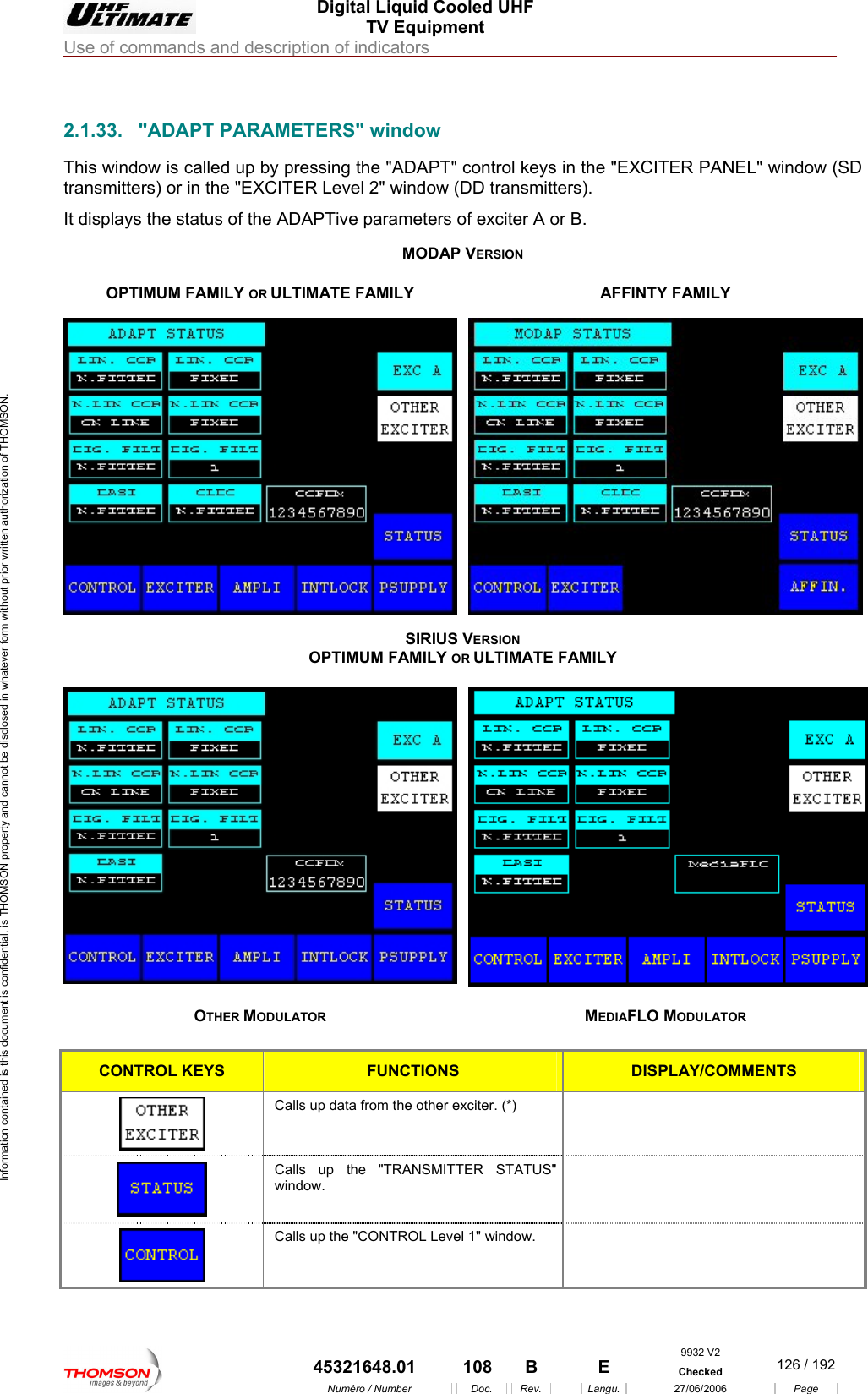  Digital Liquid Cooled UHF TV Equipment Use of commands and description of indicators  Information contained is this document is confidential, is THOMSON property and cannot be disclosed in whatever form without prior written authorization of THOMSON.                        2.1.33. "ADAPT PARAMETERS" window This window is called up by pressing the "ADAPT" control keys in the "EXCITER PANEL" window (SD transmitters) or in the "EXCITER Level 2" window (DD transmitters). It displays  or B.   the status of the ADAPTive parameters of exciter AMODAP VERSION OPTIMUM FAMILY OR ULTIMATE FAMILY  AFFINTY FAMILY SIRIUS VERSION OPTIMUM F IMATE FAMILY AMILY OR ULTOTHER MOD MEDIAFLO MODULATOR  ULATOR CONTROL KEYS FUNCTIONS DISPLAY/COMMENTS Calls up data from the other exciter. (*)     Calls up the "TRANSMITTER STATUS" window.   Calls up the "CONTROL Level 1" window.   9932 V2  45321648.01  108  B    E  Checked  126 / 192Num&eacute;ro / Number Doc. Rev. Langu. 27/06/2006 Page 