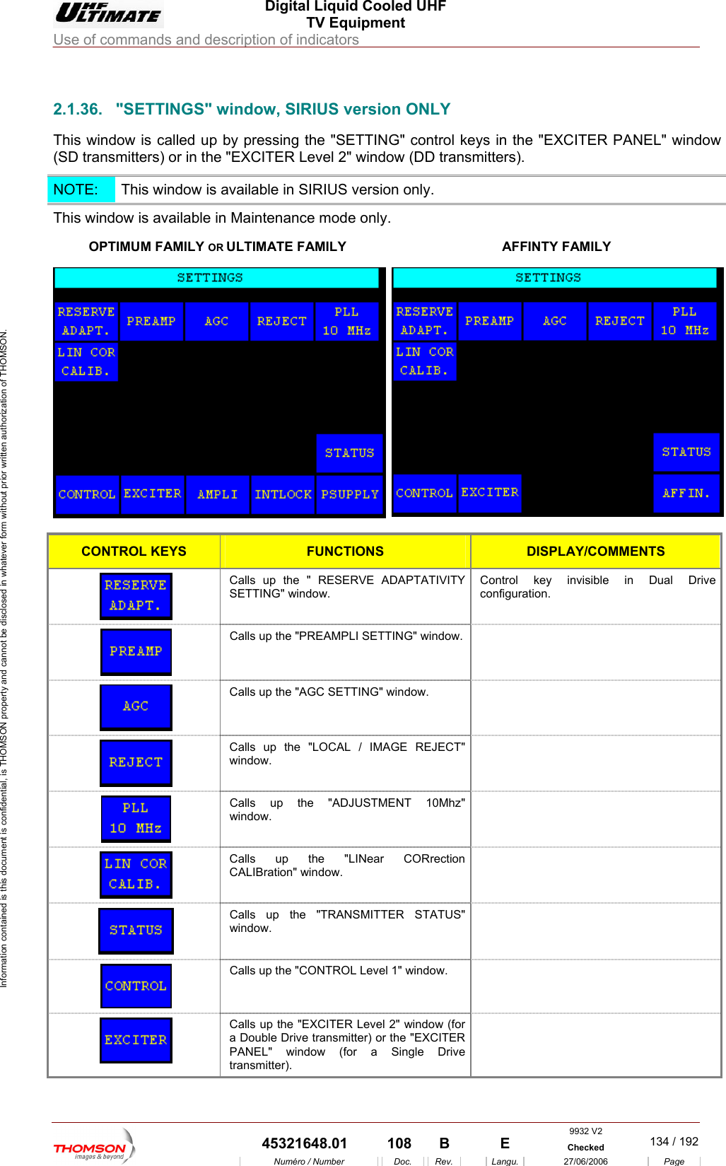  Digital Liquid Cooled UHF TV Equipment Use of commands and description of indicators  Information contained is this document is confidential, is THOMSON property and cannot be disclosed in whatever form without prior written authorization of THOMSON.                        2.1.36.  "SETTINGS" window, SIRIUS version ONLY This window is called up by pressing the "SETTING" control keys in the "EXCITER PANEL" window (SD transmitters) or in the "EXCITER Level 2" window (DD transmitters). NOTE:   This window is available in SIRIUS version only. This window i  available in M ly. OPTIMUM FAMILY OR Us aintenance mode onLTIMATE FAMILY  AFFINTY FAMILY  CONTROL KEYS FUNCTIONS DISPLAY/COMMENTS C RVE ADAPTATIVITY SControl key invisible in Dual Drive alls up the " RESEETTING" window.  configuration.    Calls up the "PREAMPLI SETTING" window.    Calls up the "AGC SETTING" window.   Cwalls up the "LOCAL / IMAGE REJECT" indow.    Calls up the "ADJUSTMENT 10Mhz" window.   Calls up the "LINear CORrection CALIBration" window.   windoCalls up the "TRANSMITTER STATUS" w.   Calls up the "CONTROL Level 1" window.    Calls up the "EXCITER Level 2" window (for a Double Drive transmitter) or the "EXCITER PANEL" window (for a Single Drive transmitter).  9932 V2  45321648.01  108  B    E  Checked  134 / 192Num&eacute;ro / Number Doc. Rev. Langu. 27/06/2006 Page 
