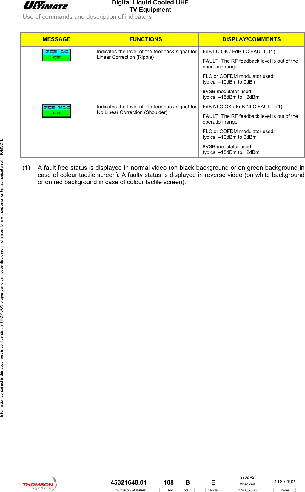  Digital Liquid Cooled UHF TV Equipment Use of commands and description of indicators  Information contained is this document is confidential, is THOMSON property and cannot be disclosed in whatever form without prior written authorization of THOMSON. MESSAGE FUNCTIONS DISPLAY/COMMENTS  Linear Correction (Ripple)  FAULT: The RF feedback level is out of the operIndicates the level of the feedback signal for  FdB LC OK / FdB LC FAULT  (1) ation range:  8VSB modulator used:  typiFLO or COFDM modulator used:  typical &ndash;10dBm to 0dBm cal &ndash;15dBm to +2dBm Indicates the level of the feedback signal for No Linear Correction (Shoulder) FdB NLC OK /  B NLC FAULT  (1) FAULT: The RF feedback level is out of the operation range:  FLO or COFDM modulator used:  typical &ndash;10dBm to 0dBm 8VSB modulator used:  typical &ndash;15dBm to +2dBm Fd  (1)  A fault free status is displayed in normal video (on black background or on green background in case of colour tactile screen). A faulty status is displayed in reverse video (on white background or on red background in case of colour tactile screen).     9932 V2  45321648.01  108  B    E  Checked  118 / 192Num&eacute;ro / Number Doc. Rev. Langu. 27/06/2006 Page 