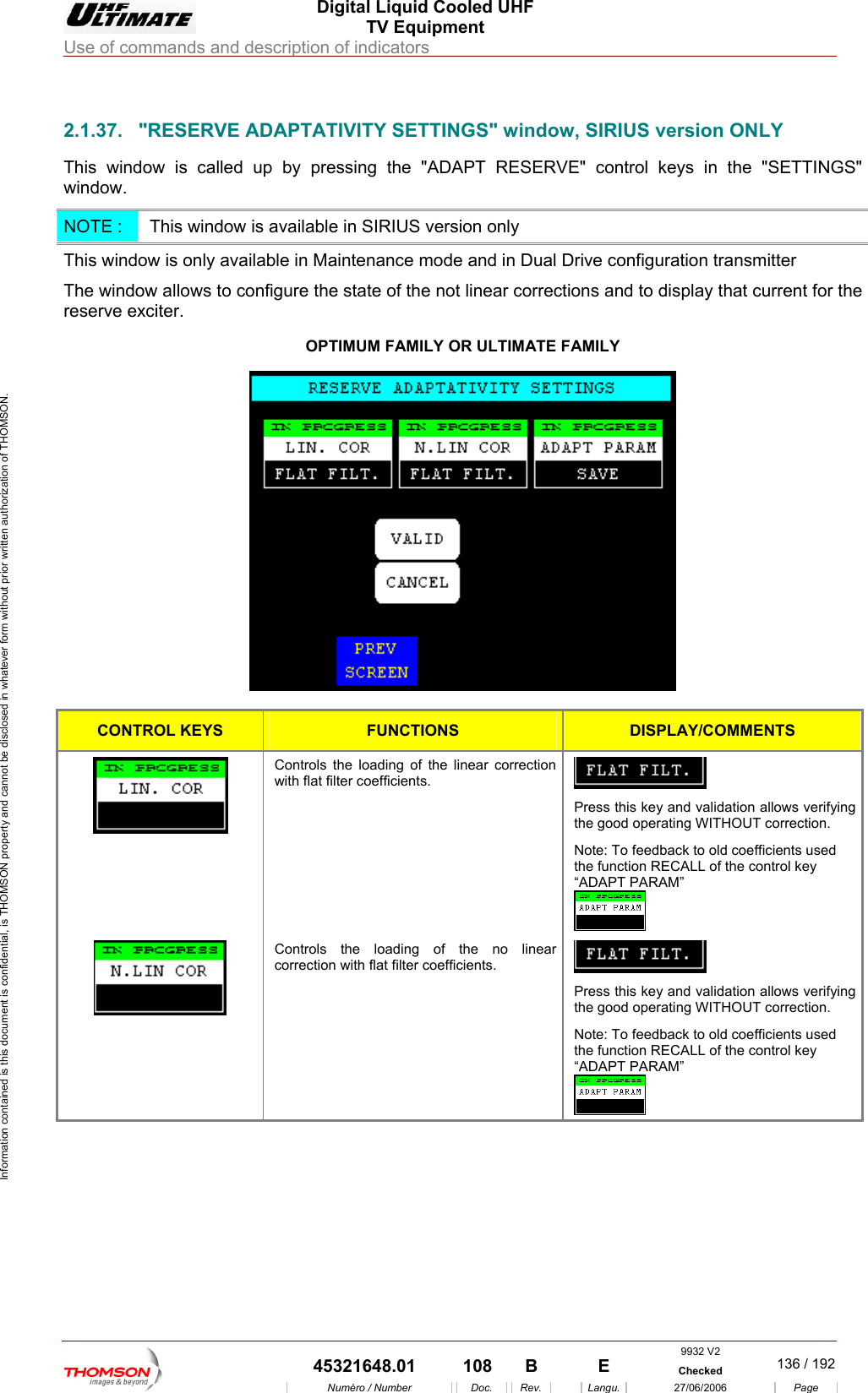  Digital Liquid Cooled UHF TV Equipment Use of commands and description of indicators  Information contained is this document is confidential, is THOMSON property and cannot be disclosed in whatever form without prior written authorization of THOMSON.                        2. DAPTATIVITY SETTINGS" window, SIRIUS version ONLY This window is called up  APT RESERVE ontrol keys in the "SETTINGS" window. 1.37.  "RESERVE Aby pressing the "AD " cNOTE :   This wi ow is available in SIRIUS version only ndThis window is only available in Maintenance mode and in Dual Drive configuration transmitter  The window allows to configure the state of the not linear corrections and to display that current for the reserve exciter. OPTIMUM FAMILY OR ULTIMATE FAMILY   CONTROL KEYS  FUNCTIONS DISPLAY/COMMENTS Controls the loading of the linear correction with flat filter coefficients.   Press this key and validation allows verifying the good operating WITHOUT correction. Note: To feedback to old coefficients used the function RECALL of the control key &ldquo;ADAPT PARAM&rdquo;   Controls the loading of the no linear correction with flat filter coefficients.   Press this key and validation allows verifying the good operating WITHOUT correction. Note: To feedback to old coefficients used the function RECALL of the control key &ldquo;ADAPT PARAM&rdquo;   9932 V2  45321648.01  108  B    E  Checked  136 / 192Num&eacute;ro / Number Doc. Rev. Langu. 27/06/2006 Page 
