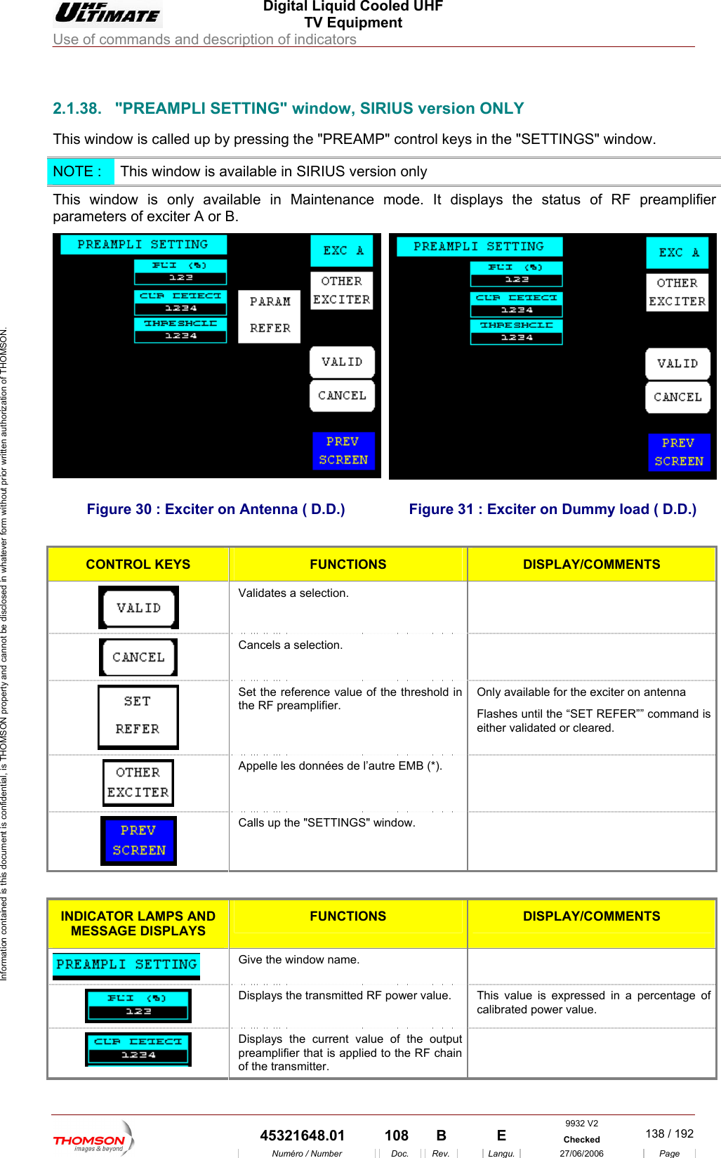  Digital Liquid Cooled UHF TV Equipment Use of commands and description of indicators  Information contained is this document is confidential, is THOMSON property and cannot be disclosed in whatever form without prior written authorization of THOMSON.                        2.1.38.  "PREAMPLI SETTING" window, SIRIUS version ONLY This window is called up by pressing the "PREAMP" control keys in the "SETTINGS" window. NOTE :  This window is available in SIRIUS version only This window is only available in Maintenance mode. It displays the status of RF preamplifier parameters of exciter A or B. Figure 30 : Exciter on Antenna ( D.D.)  Figure 31 : Exciter on Dummy load ( D.D.)  CONTROL KEYS  FUNCTIONS DISPLAY/COMMENTS  Validates a selection.   Cancels a selection.    Set the reference value of the threshold in the RF preamplifier. Only available for the exciter on antenna Flashes until the &ldquo;SET REFER&rdquo;&rdquo; command is either validated or cleared.  Appelle les donn&eacute;es de l&rsquo;autre EMB (*).    Calls up the "SETTINGS" window.    INDICATOR LAMPS AND MESSAGE DISPLAYS FUNCTIONS  DISPLAY/COMMENTS  Give the window name.    Displays the transmitted RF power value.  This value is expressed in a percentage of calibrated power value.  Displays the current value of the output preamplifier that is applied to the RF chain of the transmitter.   9932 V2  45321648.01  108  B    E  Checked  138 / 192Num&eacute;ro / Number Doc. Rev. Langu. 27/06/2006 Page 
