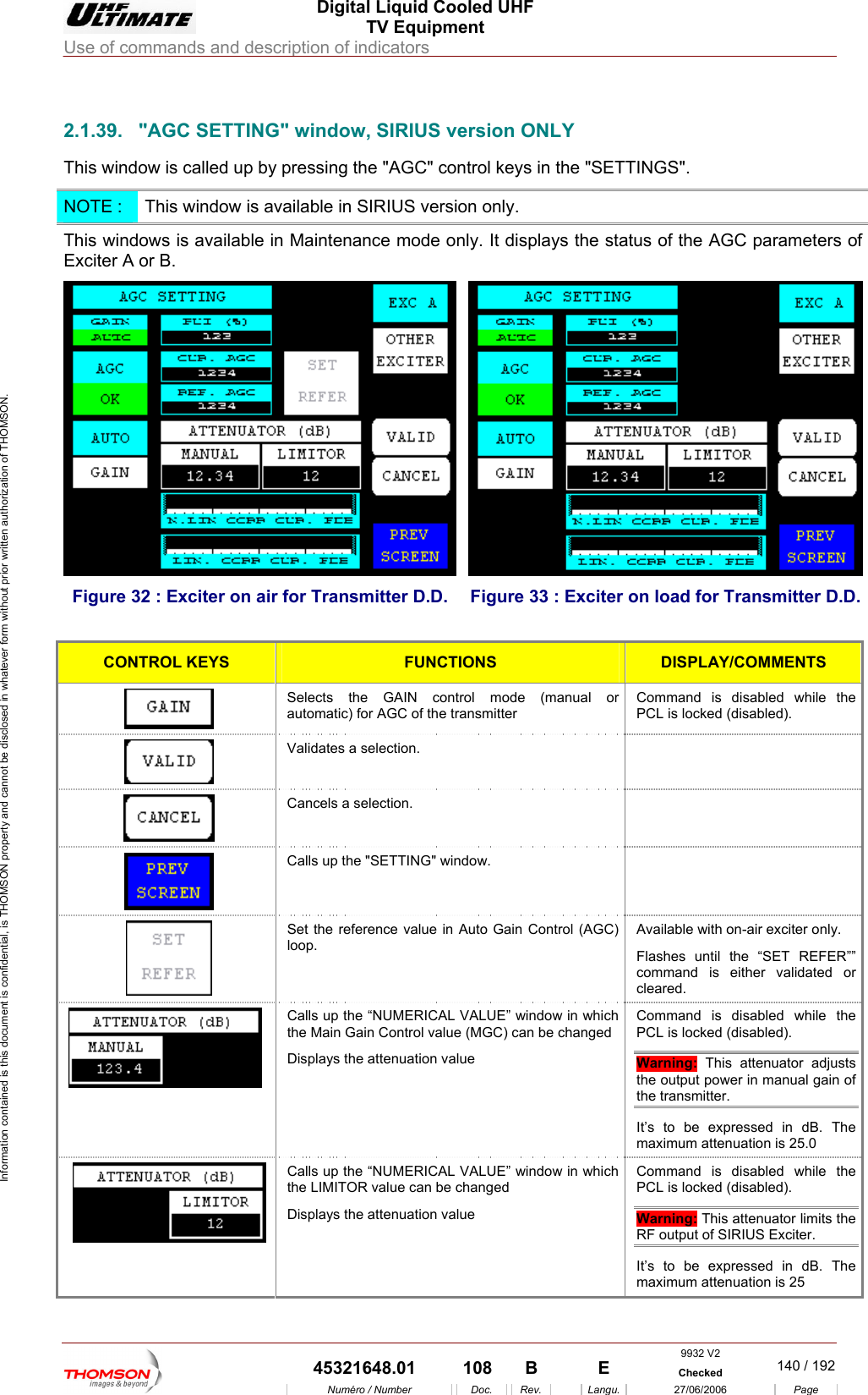  Digital Liquid Cooled UHF TV Equipment Use of commands and description of indicators  Information contained is this document is confidential, is THOMSON property and cannot be disclosed in whatever form without prior written authorization of THOMSON.                        2.1.39.  "AGC SETTING" window, SIRIUS version ONLY This window is called up by pressing the "AGC" control keys in the "SETTINGS". NOTE :  This window is available in SIRIUS version only. This windows is available in Maintenance mode only. It displays the status of the AGC parameters of Exciter A or B. Figure 32 : Exciter on air  mitter D.D. for Trans Figure 33 : E itter D.D. xciter on load for TransmCONTROL KEYS FUNCTIONS DISPLAY/COMMENTS Selects the GAIN control mode (manual or automatic) for AGC of the transmitter  PCL is locked (disabled). Command is disabled while the  Validates a selection.     Cancels a selection.   Calls up the "SETTING" window.    Set the reference value in Auto Gain Control loop.  REFER&rdquo;&rdquo; d is either validated or cleared. (AGC)  Available with on-air exciter only. Flashes until the &ldquo;SET comman Calls up the &ldquo;NUMERICAL VALUE&rdquo; window in which ontrol value (MGC) can be changed Displays the attenuation value Command is disabled while the PCL is locked (disabled).   the Main Gain CWarning: This attenuator adjusts the output power in manual gain of the transmitter.  It&rsquo;s to be expressed in dB. The maximum attenuation is 25.0  Calls up the &ldquo;NUMERICAL VALUE&rdquo; window in which the LIMITOR value can be changed Displays the attenuation value Command is disabled while the PCL is locked (disabled). Warning: This attenuator limits the RF output of SIRIUS Exciter.  It&rsquo;s to be expressed in dB. The maximum attenuation is 25 9932 V2  45321648.01  108  B    E  Checked  140 / 192Num&eacute;ro / Number Doc. Rev. Langu. 27/06/2006 Page 