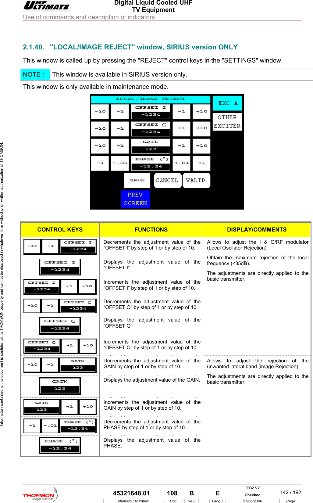  Digital Liquid Cooled UHF TV Equipment Use of commands and description of indicators  Information contained is this document is confidential, is THOMSON property and cannot be disclosed in whatever form without prior written authorization of THOMSON.                        2.1.40.  "LOCAL/IMAGE REJECT" window, SIRIUS version ONLY This window i ed up by p  keys in the "SETTINGS" window. s call ressing the "REJECT" controlNOTE :  This window is available in SIRIUS version only. This window is only available in maintenance mode.   CONTROL KEYS FUNCTIONS  DISPLAY/COMMENTS  Decrements the adjustment value of the &ldquo;OFFSET I&rdquo; by step of 1 or by step of 10.  Displays the adjustment value of the &ldquo;OFFSET I&rdquo;   Increments the adjustment value of the &ldquo;OFFSET I&rdquo; by step of 1 or by step of 10.  Decrements the adjustment value of the &ldquo;OFFSET Q&rdquo; by step of 1 or by step of 10.  Displays the adjustment value of the &ldquo;OFFSET Q&rdquo;   Increments the adjustment value of the &ldquo;OFFSET Q&rdquo; by step of 1 or by step of 10. Allows to adjust the I &amp; Q/RF modulator (Local Oscilator Rejection) Obtain the maximum rejection of the local frequency (<35dB). The adjustments are directly applied to the basic transmitter.  Decrements the adjustment value of the GAIN by step of 1 or by step of 10.  Displays the adjustment value of the GAIN. Increments the adjustment value of the GAIN by step of 1 or by step of 10.  Decrements the adjustment value of the PHASE by step of 1 or by step of 10.  Displays the adjustment value of the PHASE. Allows to adjust the rejection of the unwanted lateral band (image Rejection) The adjustments are directly applied to the basic transmitter. 9932 V2  45321648.01  108  B    E  Checked  142 / 192Num&eacute;ro / Number Doc. Rev. Langu. 27/06/2006 Page 