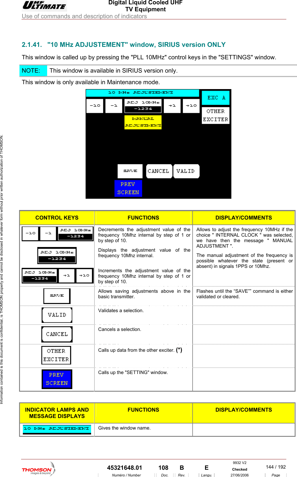  Digital Liquid Cooled UHF TV Equipment Use of commands and description of indicators  Information contained is this document is confidential, is THOMSON property and cannot be disclosed in whatever form without prior written authorization of THOMSON.                        2.1.41.  "10 MHz ADJUSTEMENT" window, SIRIUS version ONLY This window is called up by pressing the "PLL 10MHz" control keys in the "SETTINGS" window. NOTE:   This window is available in SIRIUS version only. This window is only available in Maintenance mode.   CONTROL KEYS FUNCTIONS  DISPLAY/COMMENTS  Decrements the adjustment value of the frequency 10Mhz internal by step of 1 or by step of 10. Displays the adjustment valufrequency 10Mhz internal.  e of the  Increments the adjustment value of thefrequency 10Mhz internal by step of 1 orby step of 10. Allows to adjust the frequency 10MHz if the choice " INTERNAL CLOCK " was selected, we have then the message " MANUAL ADJUSTMENT ". The manual adjustment of the frequency is possible whatever the state (present or absent) in signals 1PPS or 10Mhz.   Allows saving adjustments above in the  Flashes until the &ldquo;SAVE&rdquo;&rdquo; command is either validated or cleared.  basic transmitter. Validates a selection.    Cancels a selection.      Calls up data from the other exciter. (*)  Calls up the "SETTING" window.     INDICATOR LAMPS AND MESSAGE DISPLAYS FUNCTIONS  DISPLAY/COMMENTS   Gives the window name. 9932 V2  45321648.01  108  B    E  Checked  144 / 192Num&eacute;ro / Number Doc. Rev. Langu. 27/06/2006 Page 