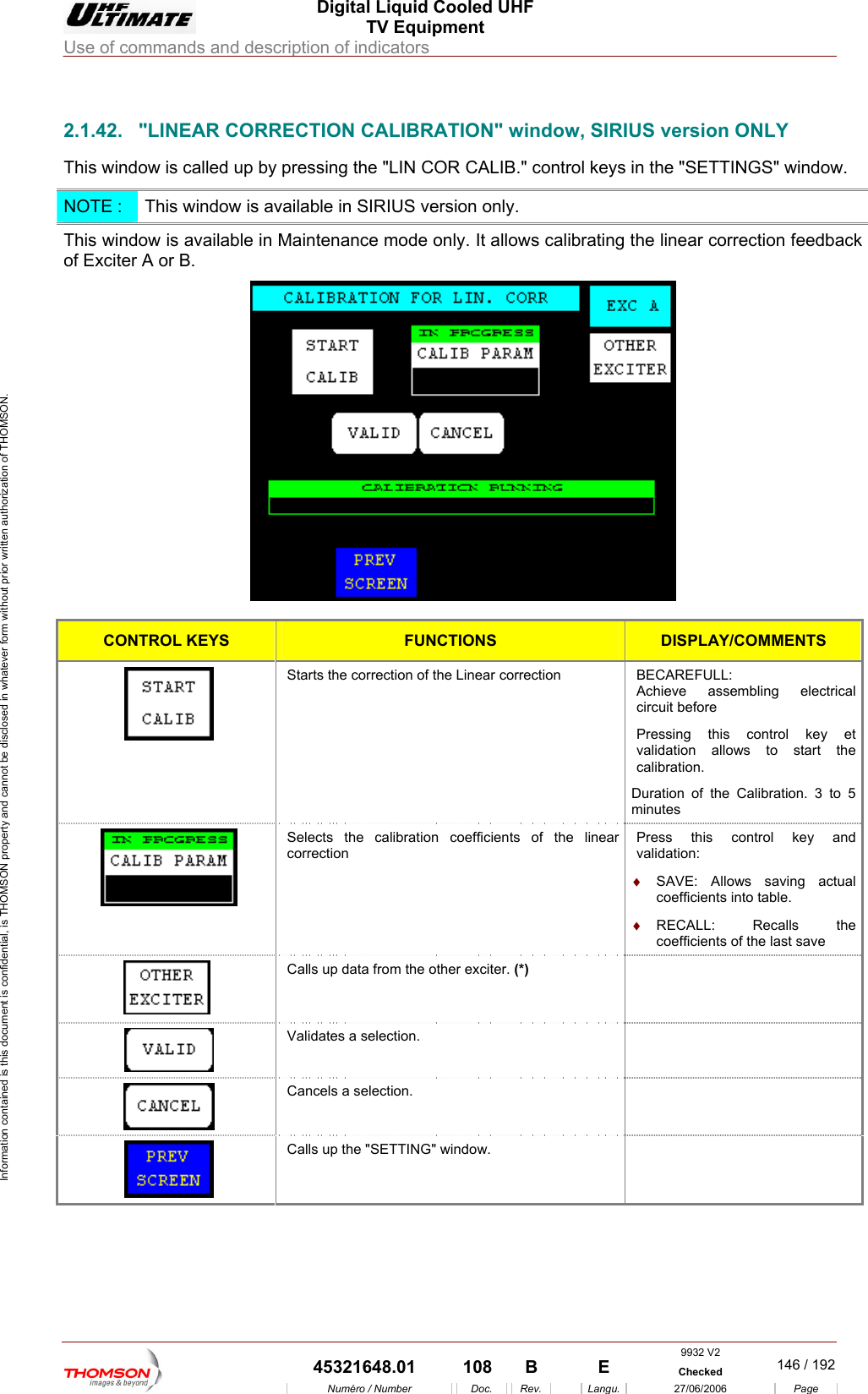  Digital Liquid Cooled UHF TV Equipment Use of commands and description of indicators  Information contained is this document is confidential, is THOMSON property and cannot be disclosed in whatever form without prior written authorization of THOMSON.                         the "SETTINGS" window. 2.1.42.  "LINEAR CORRECTION CALIBRATION" window, SIRIUS version ONLY This window is called up by pressing the "LIN COR CALIB." control keys inNOTE :  This window is available in SIRIUS version only. This window is availof Exciter A or B. able in Maintenance mode only. It allows calibrating the linear correction feedback   CONTROL KEYS FUNCTIONS DISPLAY/COMMENTS Starts the correction of the Linear correction  BECAREFULL: y et calibration.  Achieve assembling electrical circuit before Pressing this control kevalidation allows to start the Duration of the Calibration. 3 to 5 minutes Selects the calibration coefficients of the lincorrection y and &diams;  SAVE: Allows saving actual ear  Press this control kevalidation: coefficients into table. &diams;  RECALL: Recalls the coefficients of the last save    Calls up data from the other exciter. (*)  Validates a selection.    Cancels a selection.   Calls up the "SETTING" window.    9932 V2  45321648.01  108  B    E  Checked  146 / 192Num&eacute;ro / Number Doc. Rev. Langu. 27/06/2006 Page 