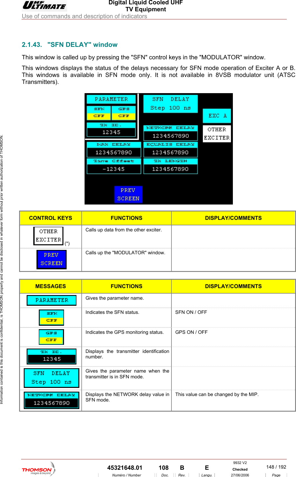  Digital Liquid Cooled UHF TV Equipment Use of commands and description of indicators  Information contained is this document is confidential, is THOMSON property and cannot be disclosed in whatever form without prior written authorization of THOMSON.                        ndow. Exciter A or B. This windows is available in SFN mode only. It is not available in 8VSB modulator unit (ATSC Transmitters). 2.1.43.  "SFN DELAY" window This window is called up by pressing the "SFN" control keys in the "MODULATOR" wiThis windows displays the status of the delays necessary for SFN mode operation of    CONTROL KEYS FUNCTIONS DISPLAY/COMMENTS  (*) Calls up data from the other exciter.   Calls up the "MODULATOR" window.     MESSAGES FUNCTIONS DISPLAY/COMMENTS Gives the parameter name.    Indicates the SFN status.  SFN ON / OFF Indicates t GPS ON / OFF he GPS monitoring status.  Displays tnumber. he transmitter identification    Gives thetransmitter is in SFN mode.  parameter name when the   Displays the NETWORK delay value in SFN mode. This value can be changed by the MIP. 9932 V2  45321648.01  108  B    E  Checked  148 / 192Num&eacute;ro / Number Doc. Rev. Langu. 27/06/2006 Page 