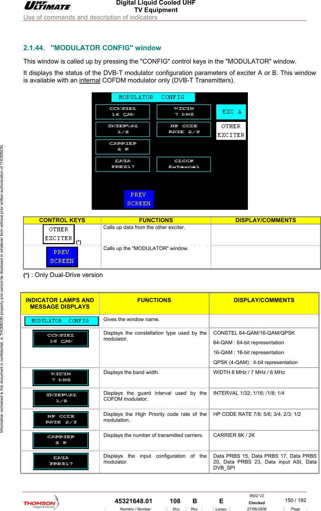  Digital Liquid Cooled UHF TV Equipment Use of commands and description of indicators  Information contained is this document is confidential, is THOMSON property and cannot be disclosed in whatever form without prior written authorization of THOMSON.            2.1.44.  "MODULATORThis window is called up b tIt displays the status of the DVB-T nfiguration parameis available with an internal            CONFIG" window y pressing the "CONFIG" control keys in  modulator cohe "MODULATOR" window. ters of exciter A or B. This window  COFDM modulator only (DVB-T Transmitters).    CONTROL KEYS FUNCTIONS DISPLAY/COMMENTS (*)  Calls up data from the other exciter.   Calls up the "MODULATOR" window.   (*) : Only Dual-Drive version  INDICATOR LAMPS AND MESSAGE DISPLAYS FUNCTIONS DISPLAY/COMMENTS  Gives the window name.    Displays the constellation type used by the modulator. CONSTEL 64-QAM/16-QAM/QPSK 64-QAM : 64-bit representation 16-QAM : 16-bit representation QPSK (4-QAM) : 4-bit representation  Displays the band width.  WIDTH 8 MHz / 7 MHz / 6 MHz  Displays the guard interval used by the COFDM modulator. INTERVAL 1/32; 1/16; /1/8; 1/4  Displays the High Priority code rate of the modulation. HP CODE RATE 7/8; 5/6; 3/4; 2/3; 1/2  Displays the number of transmitted carriers.  CARRIER 8K / 2K  Displays the input configuration of the modulator. Data PRBS 15, Data PRBS 17, Data PRBS 20, Data PRBS 23, Data input ASI, Data DVB_SPI 9932 V2  45321648.01  108  B    E  Checked  150 / 192Num&eacute;ro / Number Doc. Rev. Langu. 27/06/2006 Page 