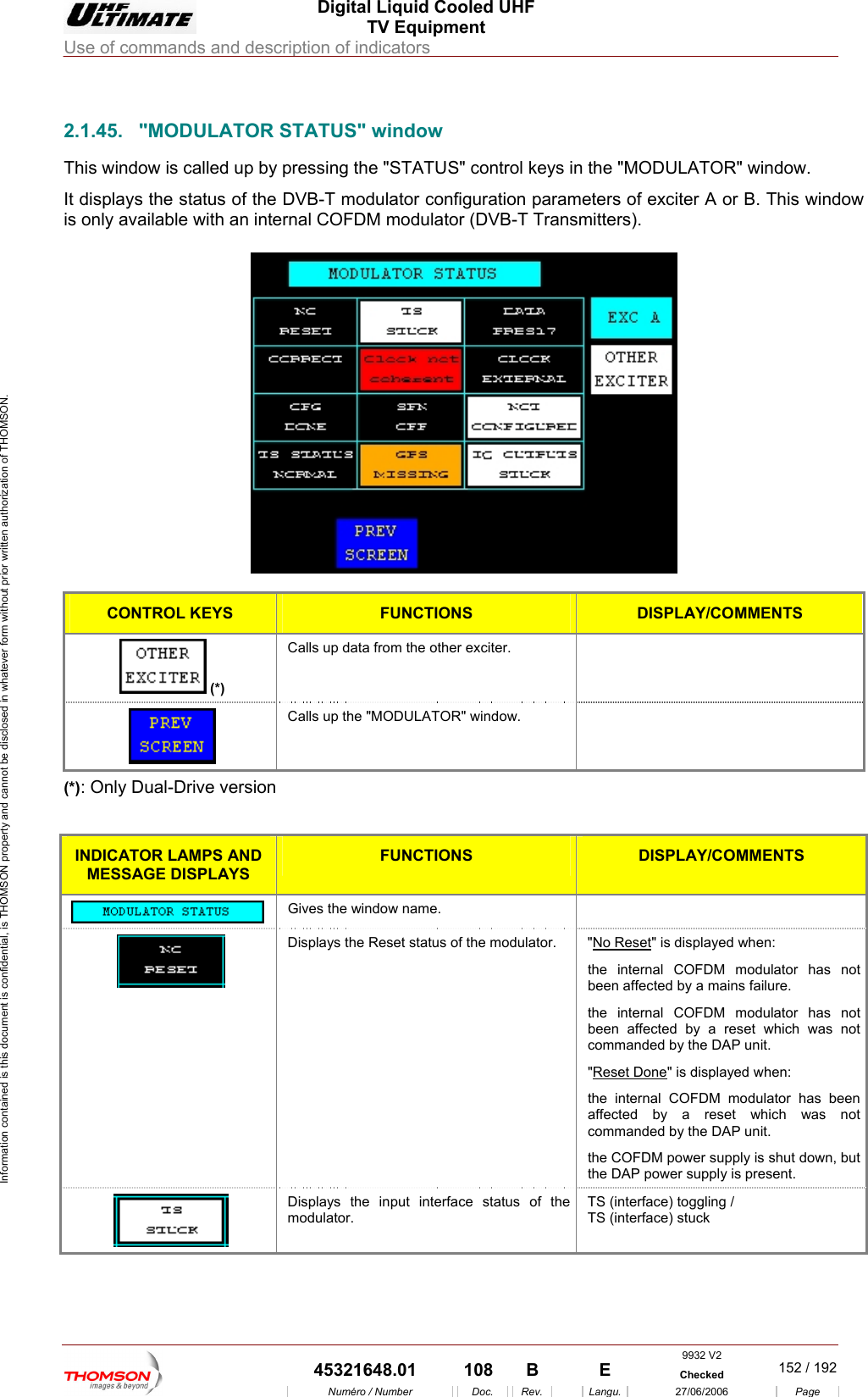  Digital Liquid Cooled UHF TV Equipment Use of commands and description of indicators  Information contained is this document is confidential, is THOMSON property and cannot be disclosed in whatever form without prior written authorization of THOMSON.            2.1.45.  "MODULATORThis window is called up b e "MODULATOR" window. It displays the status of the DVB-T ation parameters of exciter A or B. This window is only available with an internal COFDM modulator (DVB-T Transmitters).              STATUS" window y pressing the "STATUS" control keys in th modulator configur  CONTROL KEYS FUNCTIONS DISPLAY/COMMENTS  (*) Calls up data from the other exciter.    Calls up the "MODULATOR" window.   (*): Only Dual-Drive version  INDICATOR LAMPS AND MESSAGE DISPLAYS FUNCTIONS DISPLAY/COMMENTS  Gives the window name.    Displays the Reset status of the modulator.  "No Reset" is displayed when: the internal COFDM modulator has not been affected by a mains failure. the internal COFDM modulator has not been affected by a reset which was not commanded by the DAP unit. "Reset Done" is displayed when: the internal COFDM modulator has been affected by a reset which was not commanded by the DAP unit. the COFDM power supply is shut down, but the DAP power supply is present.  Displays the input interface status of the modulator. TS (interface) toggling / TS (interface) stuck 9932 V2  45321648.01  108  B    E  Checked  152 / 192Num&eacute;ro / Number Doc. Rev. Langu. 27/06/2006 Page 