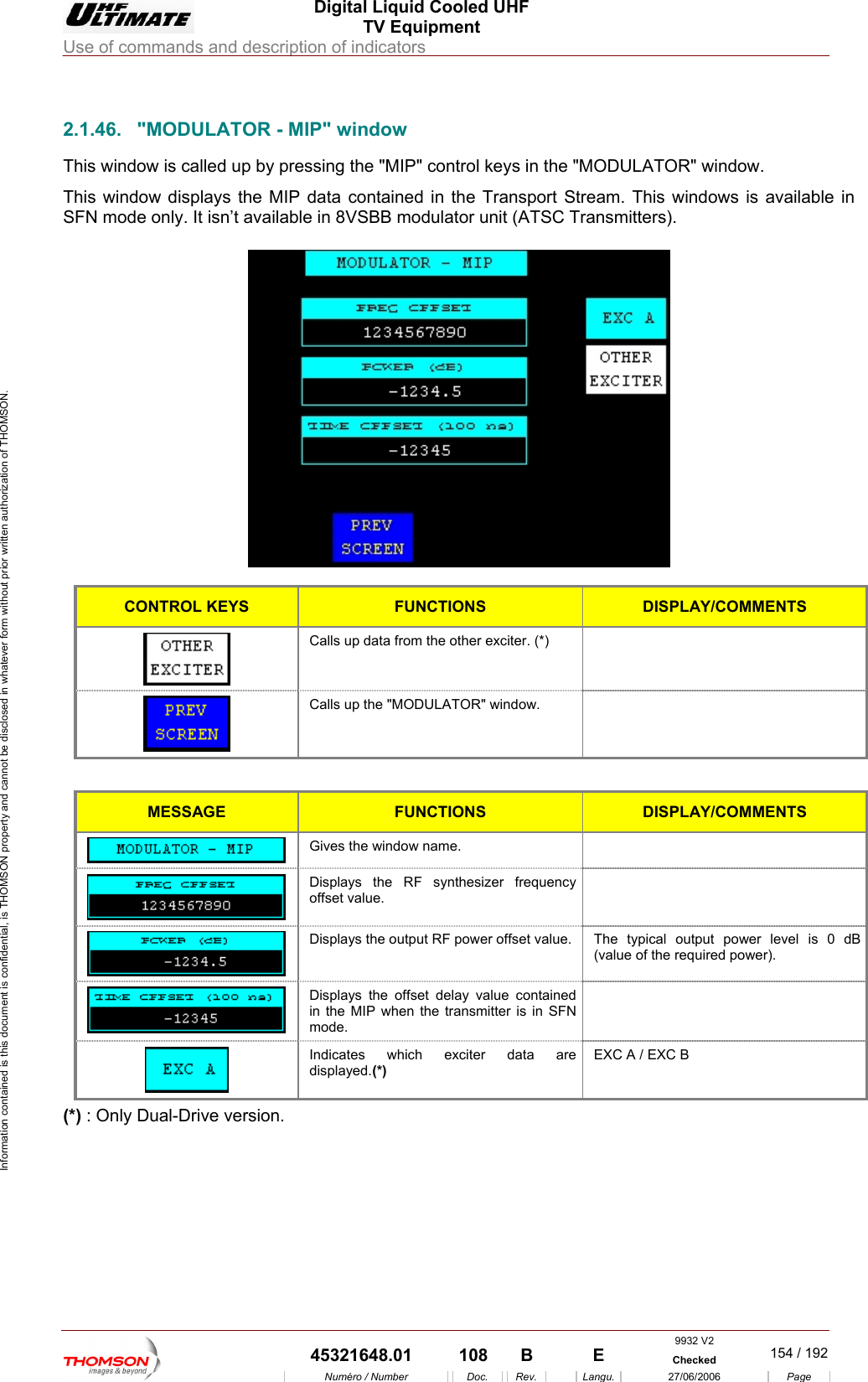  Digital Liquid Cooled UHF TV Equipment Use of commands and description of indicators  Information contained is this document is confidential, is THOMSON property and cannot be disclosed in whatever form without prior written authorization of THOMSON.                        2.1.46.  "MODULATOR - MIP" window This window is called up b iThis window displays the  ntained in the TransSFN mode only. It isn&rsquo;t available in 8VSBB modulator unit (A smitters).  y pressing the "MIP" control keys MIP data con the "MODULATOR" window. port Stream. This windows is available in TSC Tran  CONTROL KEYS FUNCTIONS DISPLAY/COMMENTS  Calls up data from the other exciter. (*)    Calls up the "MODULATOR" window.    MESSAGE FUNCTIONS DISPLAY/COMMENTS  Gives the window name.    Displays the RF synthesizer frequency offset value.   Displays the output RF power offset value.  The typical output power level is 0 dB (value of the required power).  Displays the offset delay value contained in the MIP when the transmitter is in SFN mode.   Indicates which exciter data are displayed.(*) EXC A / EXC B (*) : Only Dual-Drive version.    9932 V2  45321648.01  108  B    E  Checked  154 / 192Num&eacute;ro / Number Doc. Rev. Langu. 27/06/2006 Page 