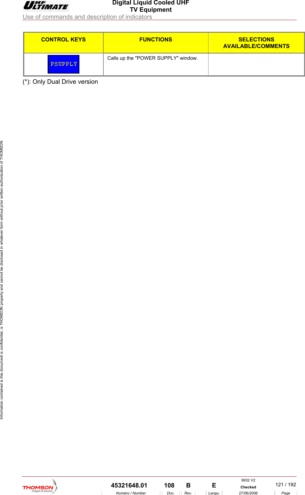  Digital Liquid Cooled UHF TV Equipment Use of commands and description of indicators  Information contained is this document is confidential, is THOMSON property and cannot be disclosed in whatever form without prior written authorization of THOMSON. CONTROL KEYS FUNCTIONS SELECTIONS AVAILABLE/COMMENTS  Calls up the "POWER SUPPLY" window.   (*): Only Dual Drive version    9932 V2  45321648.01  108  B    E  Checked  121 / 192Num&eacute;ro / Number Doc. Rev. Langu. 27/06/2006 Page 