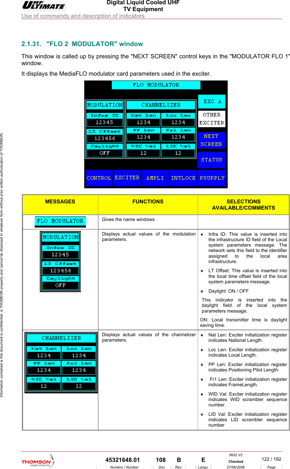  Digital Liquid Cooled UHF TV Equipment Use of commands and description of indicators  Information contained is this document is confidential, is THOMSON property and cannot be disclosed in whatever form without prior written authorization of THOMSON.                        2.1.31.  "FLO 2  MODULATOR" window This window is called up y pressing the "NEXT SCREEN" control keys in the "MODULATOR FLO 1" window. It displays the MediaFLO modulator card parameters used in the  bexciter.   MESSAGES FUNCTIONS SELECTIONS AVAILABLE/COMMENTS  Gives the name windows    Displays actual values of the modulatiparameters. on  &diams;  Infra ID: This value is inserted into the infrastructure ID field of the Local system parameters message. The network sets this field to the identifier assigned to the local area infrastructure. &diams;  LT Offset: This value is inserted into the local time offset field of the local system parameters message. &diams;  Daylight: ON / OFF This indicator is inserted into the daylight field of the local system parameters message. ON: Local transmitter time is daylight saving time. Displays actual values of the channelizer parameters. &diams;  Nat Len: Exciter initialization register indicates National Length. &diams;  Loc Len: Exciter initialization register indicates Local Length. &diams;  PP Len: Exciter initialization register indicates Positioning Pilot Length. &diams;   Fr1 Len: Exciter initialization register indicates FrameLength. &diams;  WID Val: Exciter initialization register indicates WID scrambler sequence number. &diams;  LID Val: Exciter initialization register indicates LID scrambler sequence number 9932 V2  45321648.01  108  B    E  Checked  122 / 192Num&eacute;ro / Number Doc. Rev. Langu. 27/06/2006 Page 