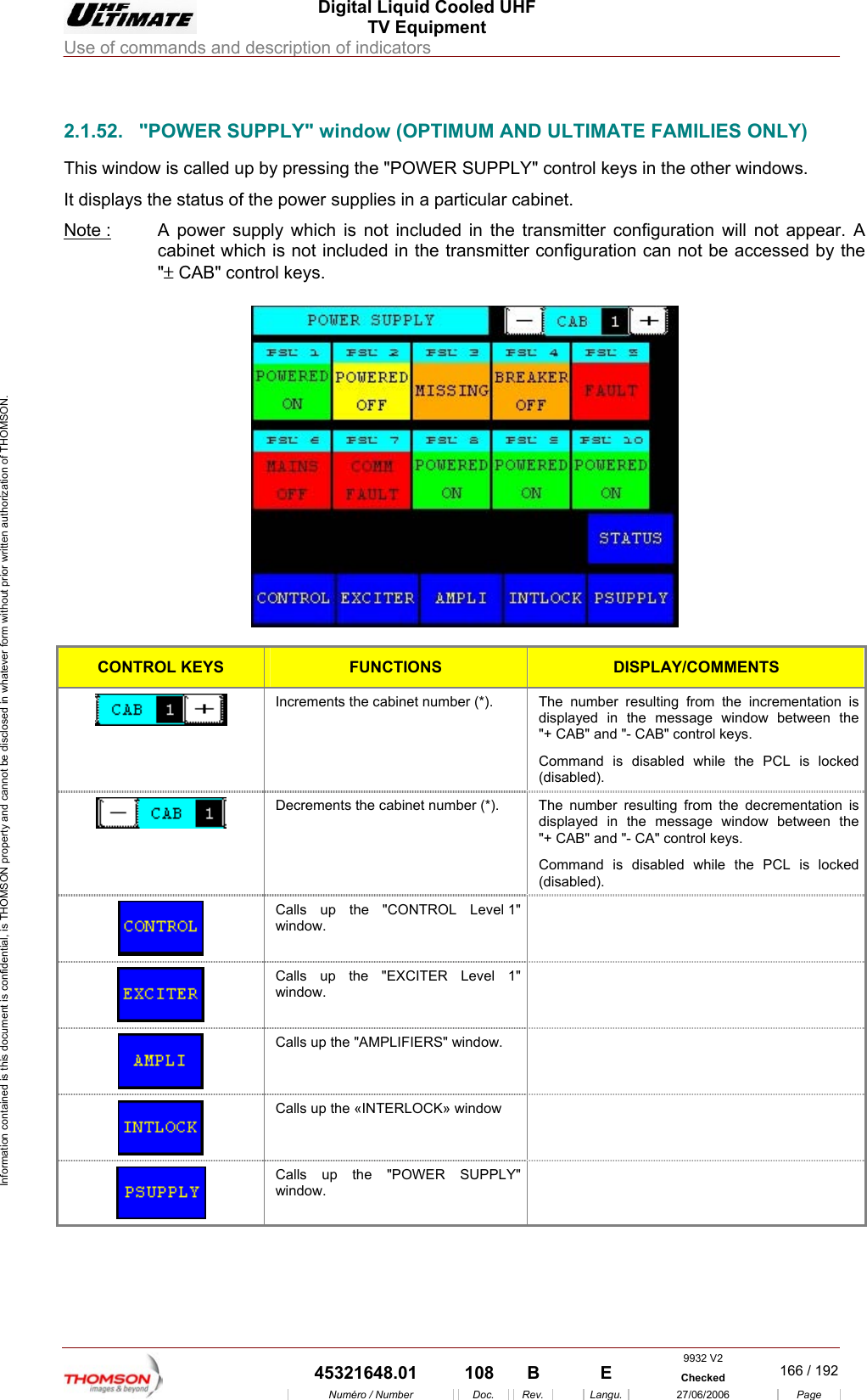  Digital Liquid Cooled UHF TV Equipment Use of commands and description of indicators  Information contained is this document is confidential, is THOMSON property and cannot be disclosed in whatever form without prior written authorization of THOMSON.                        2.1.52.  "POWER SUPPLY" window (OPTIMUM AND ULTIMATE FAMILIES ONLY) This window is called up by pressing the "POWER SUPPLY" control keys in the other windows. It displays the status of the power supplies in a particular cabinet. Note :  A power supply which is not included in the transmitter configuration will not appear. A cabinet which is not included in the transmitter configuration can not be accessed by the "&plusmn; CAB" control keys.    CONTROL KEYS FUNCTIONS DISPLAY/COMMENTS  Increments the cabinet number (*).  The number resulting from the incrementation is displayed in the message window between the "+ CAB" and "- CAB" control keys. Command is disabled while the PCL is locked (disabled).  Decrements the cabinet number (*).  The  number resulting from the decrementation is displayed in the message window between the "+ CAB" and "- CA" control keys. Command is disabled while the PCL is locked (disabled).  Calls up the "CONTROL Level 1" window.   Calls up the "EXCITER Level 1" window.   Calls up the "AMPLIFIERS" window.    Calls up the &laquo;INTERLOCK&raquo; window    Calls up the "POWER SUPPLY" window.  9932 V2  45321648.01  108  B    E  Checked  166 / 192Num&eacute;ro / Number Doc. Rev. Langu. 27/06/2006 Page 