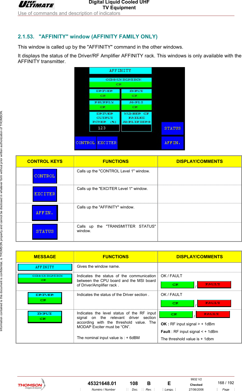  Digital Liquid Cooled UHF TV Equipment Use of commands and description of indicators  Information contained is this document is confidential, is THOMSON property and cannot be disclosed in whatever form without prior written authorization of THOMSON.                        2.1.53.  "AFFINITY" window (AFFINITY FAMILY ONLY) This window is called up by the "AFFINITY" command in the other windows. It displays the status of the Driver/RF Amplifier AFFINITY rack. This windows is only available with the AFFINITY transmitter.   CONTROL KEYS FUNCTIONS DISPLAY/COMMENTS  Calls up the "CONTROL Level 1" window.    Calls up the "EXCITER Level 1" window.    Calls up the "AFFINITY" window.    Calls up the "TRANSMITTER STATUS" window.   MESSAGE FUNCTIONS DISPLAY/COMMENTS  Gives the window name.    Indicates the status of the communication between the CPU board and the MSI board of Driver/Amplifier rack . OK / FAULT  /    Indicates the status of the Driver section .  OK / FAULT  /    Indicates the level status of the RF input signal on the relevant driver section according with the threshold value. The MODAP Exciter must be &ldquo;ON&rdquo;.  The nominal input value is : + 6dBM  /   OK : RF input signal > + 1dBm Fault : RF input signal < + 1dBm  The threshold value is + 1dbm 9932 V2  45321648.01  108  B    E  Checked  168 / 192Num&eacute;ro / Number Doc. Rev. Langu. 27/06/2006 Page 