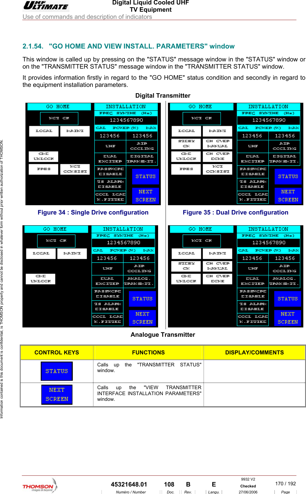  Digital Liquid Cooled UHF TV Equipment Use of commands and description of indicators  Information contained is this document is confidential, is THOMSON property and cannot be disclosed in whatever form without prior written authorization of THOMSON.                        2.1.54.  "GO HOME AND VIEW INSTALL. PARAMETERS" window This window is called up by pressing on the "STATUS" message window in the "STATUS" window or ATUS" message window in the "TRANSMITTER STATUS" window. It provides information firstly in regard to the "GO HOME" status condition and secondly in regard to the equipment installation parameters. Digital Transmitter on the "TRANSMITTER ST Figure 34 : Single Drive configuration  Figure 35 : Dual Drive configuration  Analogue Transmitter  CONTROL KEYS FUNCTIONS DISPLAY/COMMENTS Calls up the "TRANSMIwindow. TTER STATUS"    Calls up the "VIEW TRANSMITTER INTERFA ON PARAMETERS" window.   CE INSTALLATI 9932 V2  45321648.01  108  B    E  Checked  170 / 192Num&eacute;ro / Number Doc. Rev. Langu. 27/06/2006 Page 
