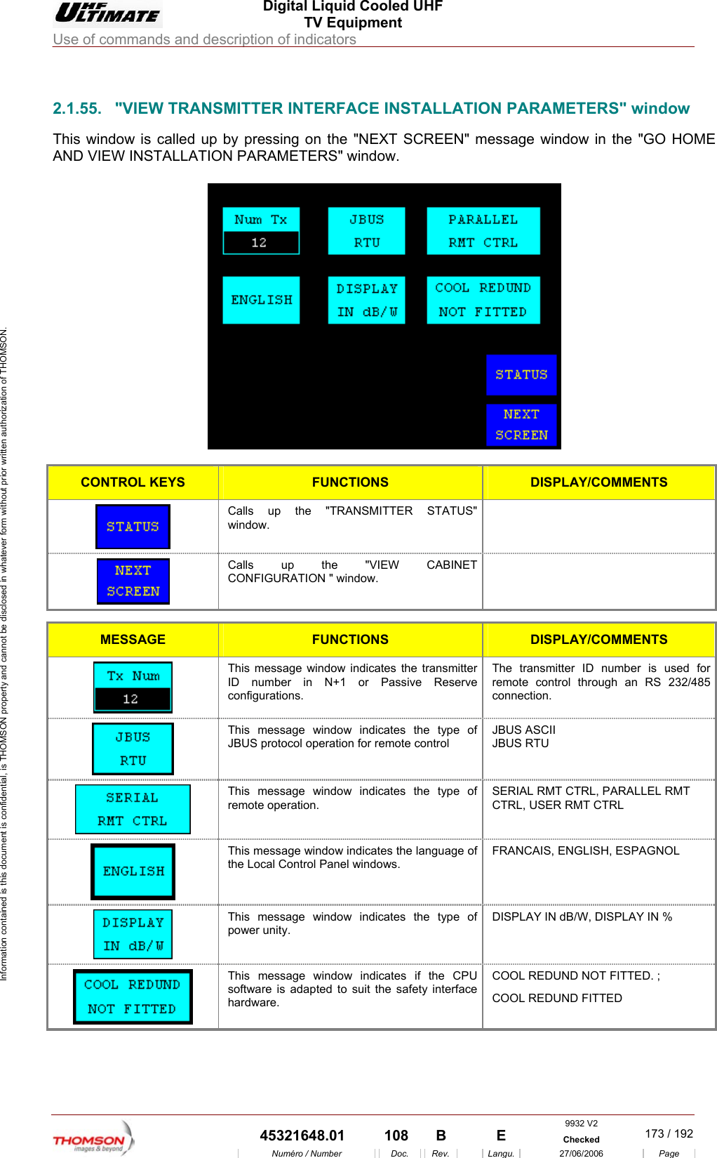  Digital Liquid Cooled UHF TV Equipment Use of commands and description of indicators  Information contained is this document is confidential, is THOMSON property and cannot be disclosed in whatever form without prior written authorization of THOMSON.                        2.1.55.  "VIEW TRANSMITTER INTERFACE INSTALLATION PARAMETERS" window This window is called up by pressing on the "NEXT SCREEN" message window in the "GO HOME AND VIEW INSTALLATION PARAMETERS" window.    CONTROL KEYS FUNCTIONS DISPLAY/COMMENTS  Calls up the "TRANSMITTER STATUS" window.  Calls up the  "VIEW CABINET CONFIGURATION " window.   MESSAGE FUNCTIONS DISPLAY/COMMENTS  This message window indicates the transmitter ID number in N+1 or Passive Reserve configurations. The transmitter ID number is used for remote control through an RS 232/485 connection.  This message window indicates the type of JBUS protocol operation for remote control JBUS ASCII JBUS RTU  This message window indicates the type of remote operation. SERIAL RMT CTRL, PARALLEL RMT CTRL, USER RMT CTRL   This message window indicates the language of the Local Control Panel windows. FRANCAIS, ENGLISH, ESPAGNOL  This message window indicates the type of power unity. DISPLAY IN dB/W, DISPLAY IN %  This message window indicates if the CPU software is adapted to suit the safety interface hardware. COOL REDUND NOT FITTED. ; COOL REDUND FITTED     9932 V2  45321648.01  108  B    E  Checked  173 / 192Num&eacute;ro / Number Doc. Rev. Langu. 27/06/2006 Page 
