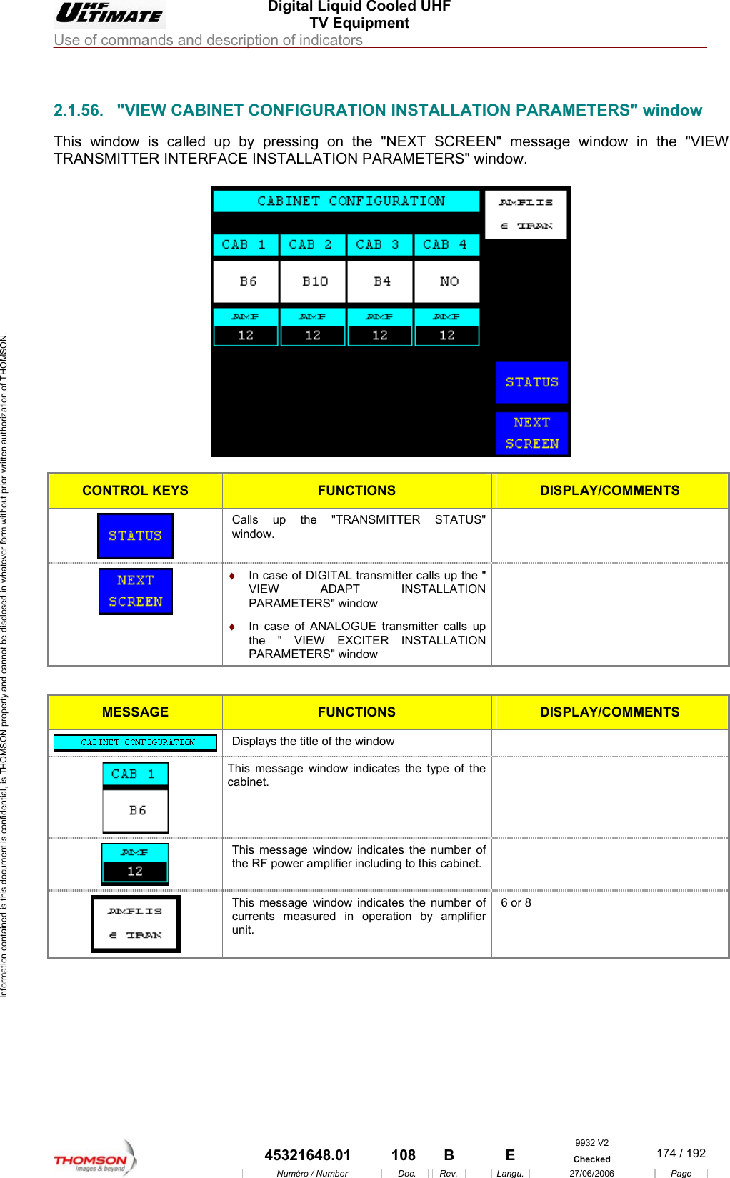  Digital Liquid Cooled UHF TV Equipment Use of commands and description of indicators  Information contained is this document is confidential, is THOMSON property and cannot be disclosed in whatever form without prior written authorization of THOMSON.                        2.1.56.  "VIEW CABINET CONFIGURATION INSTALLATION PARAMETERS" window This window is called up by pressing on the "NEXT SCREEN" message window in the "VIEW TRANSMITTER INTERFACE INSTALLATION PARAMETERS" window.    CONTROL KEYS FUNCTIONS DISPLAY/COMMENTS Calls up the "TRANSMITTER STATUS" window.   &diams;  In case of DIGITAL transmitter calls up the " VIEW ADAPT INSTALLATION PARAMETERS" window &diams;  In case of ANALOGUE transmitter calls up NSTALLATION   the " VIEW EXCITER IPARAMETERS" window  MESSA  GE FUNCTIONS DISPLAY/COMMENTS  Displays the title of the window    This message window indicates the type of the cabinet.  This message window indicates the number of F power amplifier including to this cabinet.  the R This message window  indicates the number of currents measured in operation by amplifier unit.  6 or 8      9932 V2  45321648.01  108  B    E  Checked  174 / 192Num&eacute;ro / Number Doc. Rev. Langu. 27/06/2006 Page 