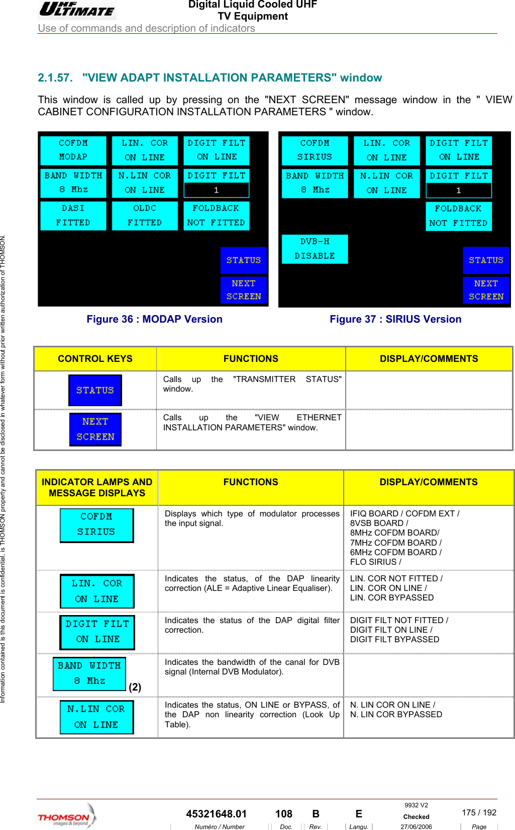  Digital Liquid Cooled UHF TV Equipment Use of commands and description of indicators  Information contained is this document is confidential, is THOMSON property and cannot be disclosed in whatever form without prior written authorization of THOMSON.                        INSTALLATION PARAMETERS" window message window in the " VIEW ATION PARAMETERS " window.  2.1.57.  "VIEW ADAPT This window is called up by pressing on the "NEXT SCREEN" CABINET CONFIGURATION INSTALL Figure 36 : MODAP Version  Figure 37 : SIRIUS Version  CONTROL KEYS FUNCTIONS DISPLAY/COMMENTS  Calls up the "TRANSMITTER STATUS" window.   Calls up the "VIEW ETHERNET INSTALLATION PARAMETERS" window.   INDICATOR LAMPS AND MESSAGE DISPLAYS FUNCTIONS DISPLAY/COMMENTS  Displays which type of modulator processes the input signal. IFIQ BOARD / COFDM EXT /  8VSB BOARD / 8MHz COFDM BOARD/  7MHz COFDM BOARD /  6MHz COFDM BOARD /  FLO SIRIUS /   Indicates the status, of the DAP linearity correction (ALE = Adaptive Linear Equaliser). LIN. COR NOT FITTED / LIN. COR ON LINE / LIN. COR BYPASSED  Indicates the status of the DAP digital filter correction. DIGIT FILT NOT FITTED / DIGIT FILT ON LINE / DIGIT FILT BYPASSED  (2) Indicates the bandwidth of the canal for DVB signal (Internal DVB Modulator).   Indicates the status, ON LINE or BYPASS, of the DAP non linearity correction (Look Up Table). N. LIN COR ON LINE / N. LIN COR BYPASSED 9932 V2  45321648.01  108  B    E  Checked  175 / 192Num&eacute;ro / Number Doc. Rev. Langu. 27/06/2006 Page 