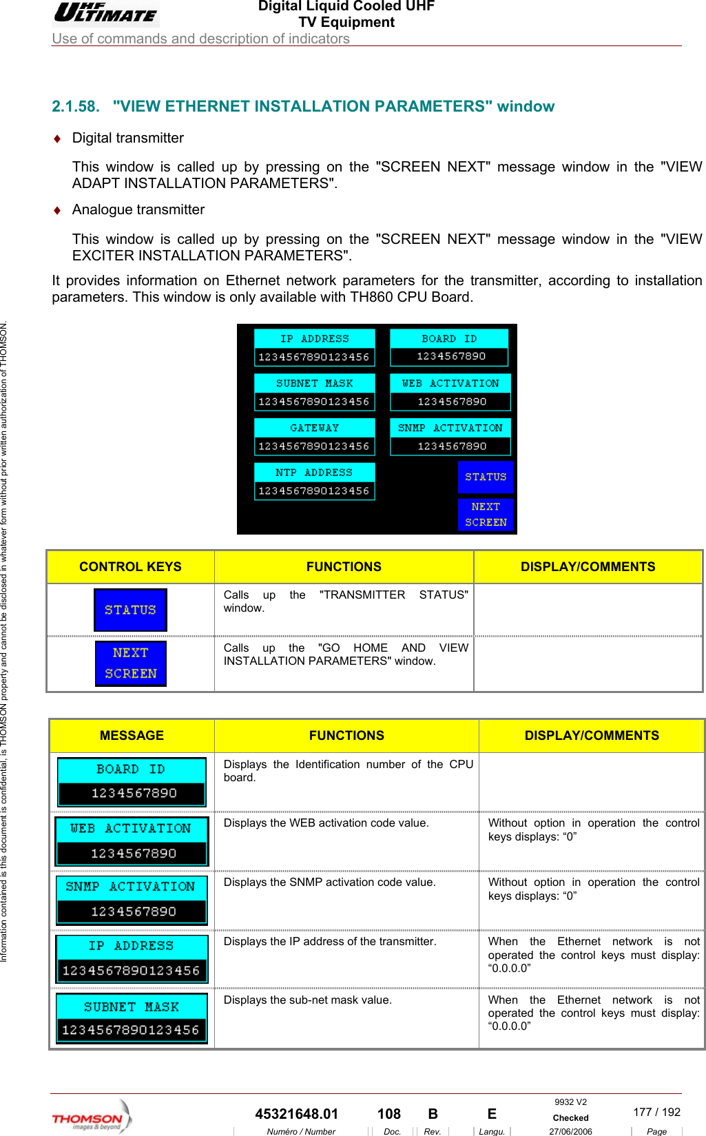  Digital Liquid Cooled UHF TV Equipment Use of commands and description of indicators  Information contained is this document is confidential, is THOMSON property and cannot be disclosed in whatever form without prior written authorization of THOMSON.                        ADAPT INSTALLATION P&diams;  It provparam 2.1.58.  "VIEW ETHERNET INSTALLATION PARAMETERS" window &diams;  Digital transmitter This window is called up by pressing on the "SCREEN NEXT" message window in the "VIEW ARAMETERS". Analogue transmitter This window is called up by pressing on the "SCREEN NEXT" message window in the "VIEWEXCITER INSTALLATION PARAMETERS". ides information on Ethernet network parameters for the transmitter, according to installation eters. This window is only available with TH860 CPU Board.   CONTROL KEYS FUNCTIONS DISPLAY/COMMENTS Calls up the "TRANSMITTER STATUS" window.   Calls up the "GO HOME AND VIEW INSTALLATION PARAMETERS"  window.   MESSAGE FUNCTIONS DISPLAY/COMMENTS  Displays the Identification number of the CPU board.   Displays the WEB activation code value.  Without option in operation the control keys displays: &ldquo;0&rdquo;  Displays the SNMP activation code value.  Without option in operation the control keys displays: &ldquo;0&rdquo;  Displays the IP address of the transmitter.  When  the  Ethernet  network  is  not operated the control keys must display: &ldquo;0.0.0.0&rdquo;  Displays the sub-net mask value.  When the Ethernet network is not operated the control keys must display: &ldquo;0.0.0.0&rdquo; 9932 V2  45321648.01  108  B    E  Checked  177 / 192Num&eacute;ro / Number Doc. Rev. Langu. 27/06/2006 Page 