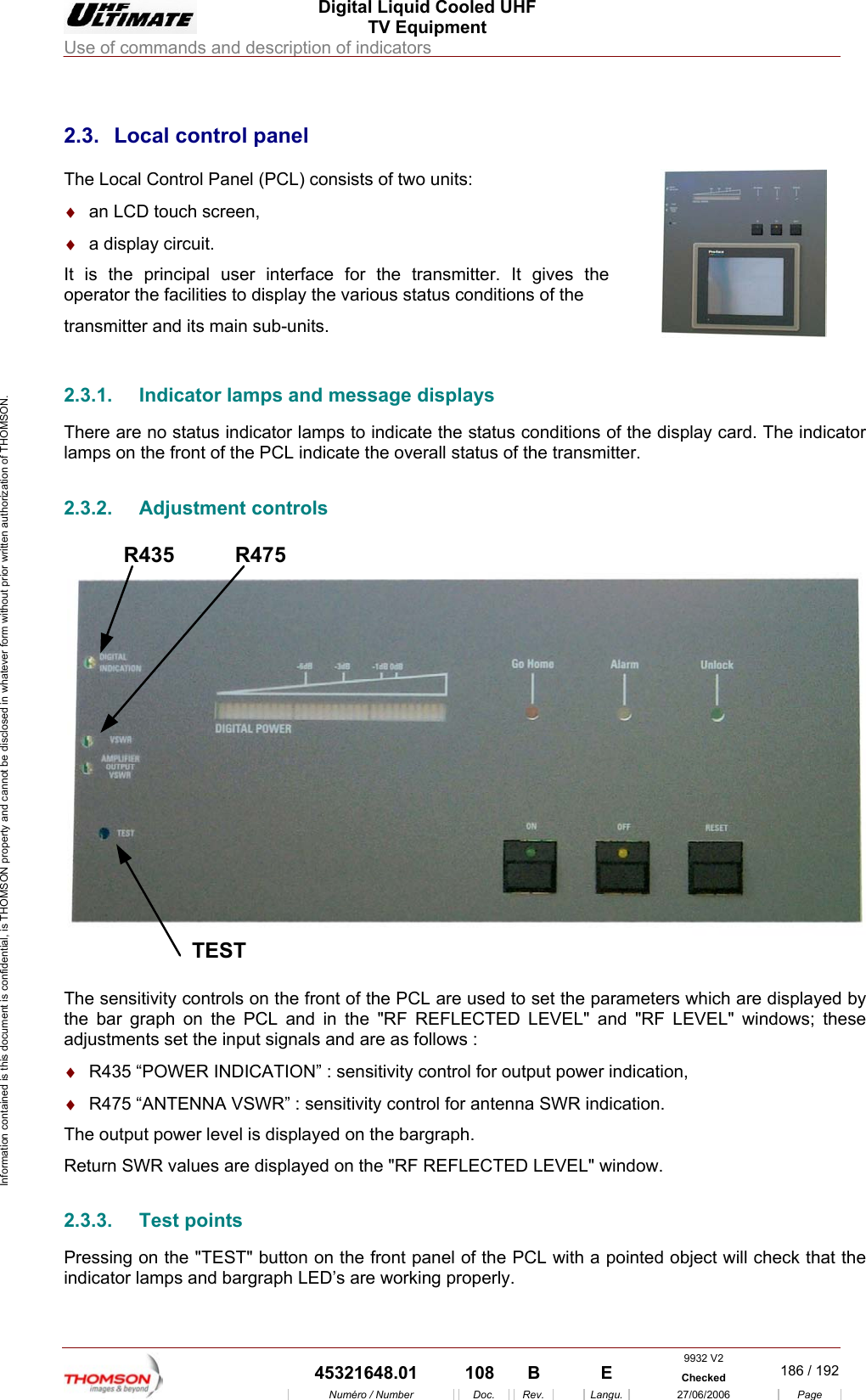  Digital Liquid Cooled UHF TV Equipment Use of commands and description of indicators  9932 V2  45321648.01  108  B    E  Checked  186 / 192Num&eacute;ro / Number Doc. Rev. Langu. 27/06/2006 Page Information contained is this document is confidential, is THOMSON property and cannot be disclosed in whatever form without prior written authorization of THOMSON.             2.3.  Local control panel The Local Control Panel (PCL) consists of two units: &diams;  an LCD touch screen, &diams;  a display circuit. It is the principal user interface for the transmitter. It gives the operator the facilities to display the various status conditions of the  transmitter and its main sub-units.    2.3.1.  Indicator lamps and message displays There are no status indicator lamps to indicate the status conditions of the display card. The indicator lamps on the front of the PCL indicate the overall status of the transmitter. 2.3.2. Adjustment controls R435TESTR475 The sensitivity controls on the front of the PCL are used to set the parameters which are displayed by the bar graph on the PCL and in the "RF REFLECTED LEVEL" and "RF LEVEL" windows; these adjustments set the input signals and are as follows : &diams;  R435 &ldquo;POWER INDICATION&rdquo; : sensitivity control for output power indication, &diams;  R475 &ldquo;ANTENNA VSWR&rdquo; : sensitivity control for antenna SWR indication. The output power level is displayed on the bargraph. Return SWR values are displayed on the "RF REFLECTED LEVEL" window. 2.3.3. Test points Pressing on the "TEST" button on the front panel of the PCL with a pointed object will check that the indicator lamps and bargraph LED&rsquo;s are working properly.    