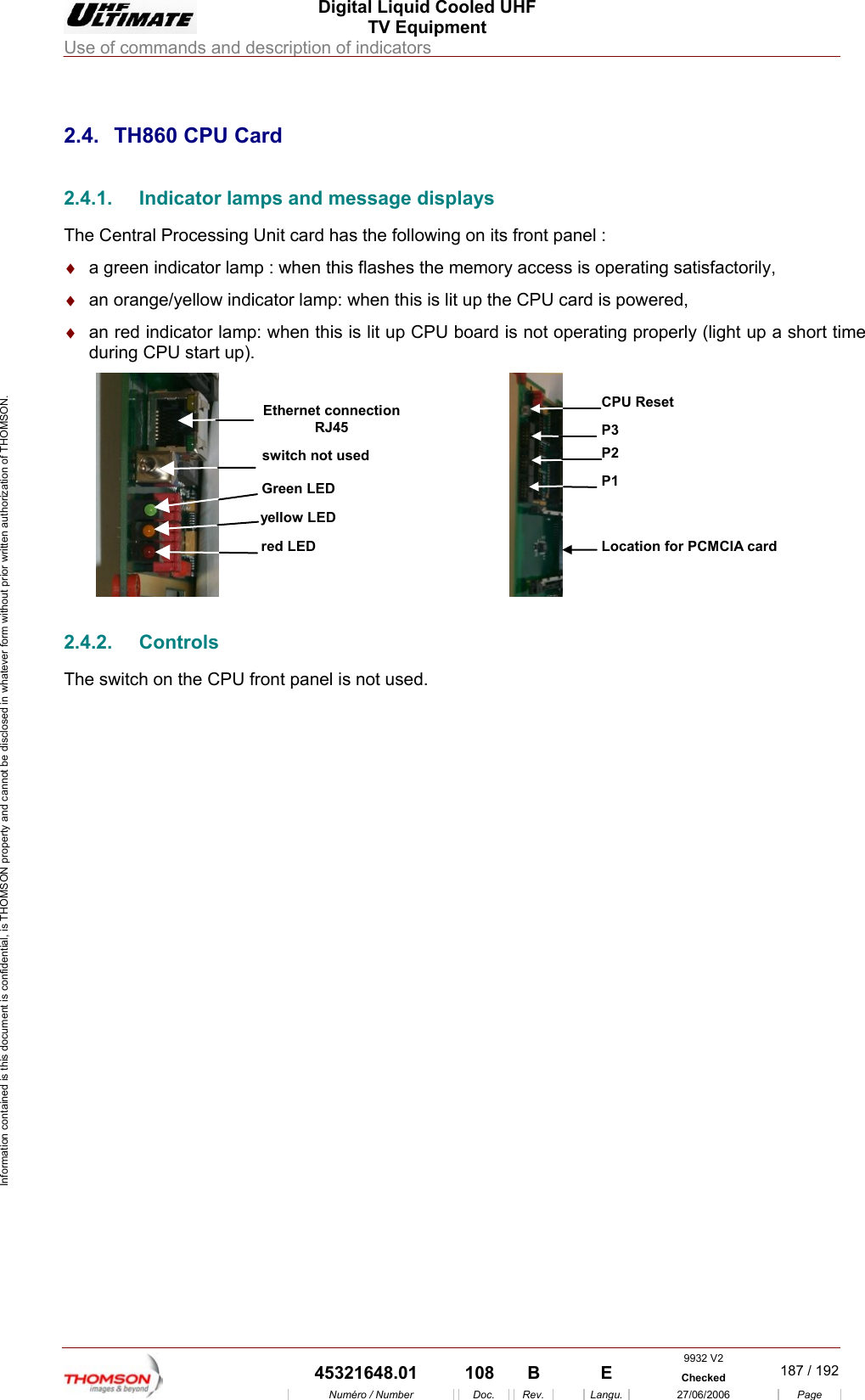 Digital Liquid Cooled UHF TV Equipment Use of commands and description of indicators  9932 V2  45321648.01  108  B    E  Checked  187 / 192Num&eacute;ro / Number Doc. Rev. Langu. 27/06/2006 Page Information contained is this document is confidential, is THOMSON property and cannot be disclosed in whatever form without prior written authorization of THOMSON.             2.4.  TH860 CPU Card 2.4.1.  Indicator lamps and message displays The Central Processing Unit card has the following on its front panel : &diams;  a green indicator lamp : when this flashes the memory access is operating satisfactorily, &diams;  an orange/yellow indicator lamp: when this is lit up the CPU card is powered, &diams;  an red indicator lamp: when this is lit up CPU board is not operating properly (light up a short time during CPU start up). yellow LEDred LEDGreen LEDswitch not usedEthernet connectionRJ45 P1Location for PCMCIA cardP2P3CPU Reset 2.4.2. Controls The switch on the CPU front panel is not used. 