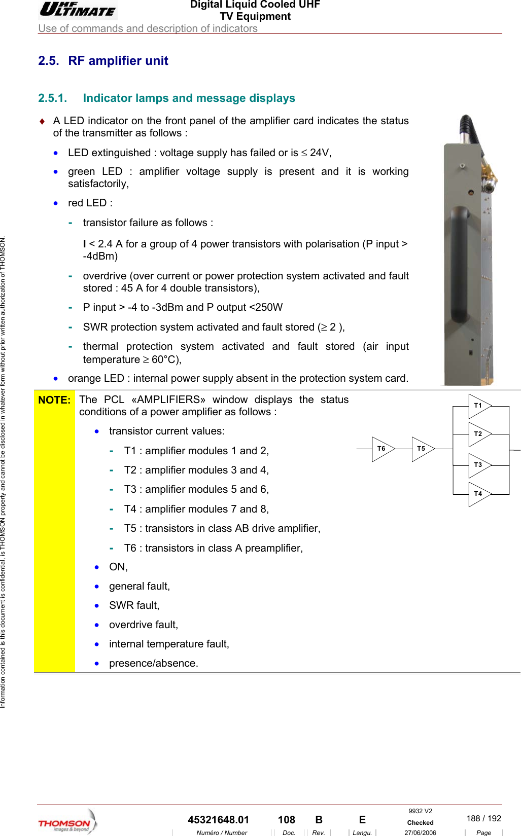  Digital Liquid Cooled UHF TV Equipment Use of commands and description of indicators  9932 V2  45321648.01  108  B    E  Checked  188 / 192Num&eacute;ro / Number Doc. Rev. Langu. 27/06/2006 Page Information contained is this document is confidential, is THOMSON property and cannot be disclosed in whatever form without prior written authorization of THOMSON. 2.5.  RF amplifier unit 2.5.1.  Indicator lamps and message displays &diams;  A LED indicator on the front panel of the amplifier card indicates the status of the transmitter as follows : &bull;  LED extinguished : voltage supply has failed or is &le; 24V, &bull;  green LED : amplifier voltage supply is present and it is working satisfactorily, &bull;  red LED : -  transistor failure as follows : I < 2.4 A for a group of 4 power transistors with polarisation (P input > -4dBm)  -  overdrive (over current or power protection system activated and fault stored : 45 A for 4 double transistors), -  P input > -4 to -3dBm and P output <250W -  SWR protection system activated and fault stored (&ge; 2 ), -  thermal protection system activated and fault stored (air input temperature &ge; 60&deg;C), &bull;  orange LED : internal power supply absent in the protection system card.   NOTE:  The PCL &laquo;AMPLIFIERS&raquo; window displays the status conditions of a power amplifier as follows :  &bull;  transistor current values: -  T1 : amplifier modules 1 and 2, -  T2 : amplifier modules 3 and 4, -  T3 : amplifier modules 5 and 6, -  T4 : amplifier modules 7 and 8, -  T5 : transistors in class AB drive amplifier, -  T6 : transistors in class A preamplifier, &bull;  ON, &bull;  general fault, &bull;  SWR fault, &bull;  overdrive fault, &bull;  internal temperature fault, &bull;  presence/absence. T1T2T3T4T5T6  