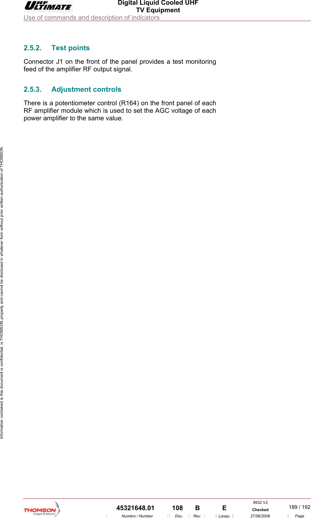  Digital Liquid Cooled UHF TV Equipment Use of commands and description of indicators  9932 V2  45321648.01  108  B    E  Checked  189 / 192Num&eacute;ro / Number Doc. Rev. Langu. 27/06/2006 Page Information contained is this document is confidential, is THOMSON property and cannot be disclosed in whatever form without prior written authorization of THOMSON. 2.5.2. Test points Connector J1 on the front of the panel provides a test monitoring feed of the amplifier RF output signal. 2.5.3.  Adjustment controls  There is a potentiometer control (R164) on the front panel of each RF amplifier module which is used to set the AGC voltage of each power amplifier to the same value.     