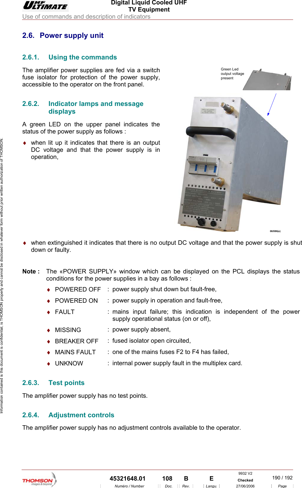  Digital Liquid Cooled UHF TV Equipment Use of commands and description of indicators  9932 V2  45321648.01  108  B    E  Checked  190 / 192Num&eacute;ro / Number Doc. Rev. Langu. 27/06/2006 Page Information contained is this document is confidential, is THOMSON property and cannot be disclosed in whatever form without prior written authorization of THOMSON. 2.6.  Power supply unit 2.6.1.  Using the commands The amplifier power supplies are fed via a switch fuse isolator for protection of the power supply, accessible to the operator on the front panel. 2.6.2.  Indicator lamps and message displays A green LED on the upper panel indicates the status of the power supply as follows : &diams;  when lit up it indicates that there is an output DC voltage and that the power supply is in operation, Green Ledoutput voltagepresent06/086(e)  &diams;  when extinguished it indicates that there is no output DC voltage and that the power supply is shut down or faulty.  Note :  The &laquo;POWER SUPPLY&raquo; window which can be displayed on the PCL displays the status conditions for the power supplies in a bay as follows :  &diams;  POWERED OFF  :  power supply shut down but fault-free,  &diams;  POWERED ON  :  power supply in operation and fault-free,  &diams;  FAULT  : mains input failure; this indication is independent of the power supply operational status (on or off),  &diams;  MISSING  :  power supply absent,  &diams;  BREAKER OFF  :  fused isolator open circuited,  &diams;  MAINS FAULT  :  one of the mains fuses F2 to F4 has failed,  &diams;  UNKNOW  :  internal power supply fault in the multiplex card. 2.6.3. Test points The amplifier power supply has no test points. 2.6.4. Adjustment controls The amplifier power supply has no adjustment controls available to the operator. 