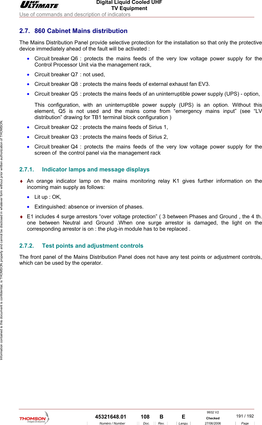  Digital Liquid Cooled UHF TV Equipment Use of commands and description of indicators  9932 V2  45321648.01  108  B    E  Checked  191 / 192Num&eacute;ro / Number Doc. Rev. Langu. 27/06/2006 Page Information contained is this document is confidential, is THOMSON property and cannot be disclosed in whatever form without prior written authorization of THOMSON. 2.7.  860 Cabinet Mains distribution The Mains Distribution Panel provide selective protection for the installation so that only the protective device immediately ahead of the fault will be activated : &bull;  Circuit breaker Q6 : protects the mains feeds of the very low voltage power supply for the Control Processor Unit via the management rack, &bull;  Circuit breaker Q7 : not used, &bull;  Circuit breaker Q8 : protects the mains feeds of external exhaust fan EV3. &bull;  Circuit breaker Q5 : protects the mains feeds of an uninterruptible power supply (UPS) - option, This configuration, with an uninterruptible power supply (UPS) is an option. Without this element, Q5 is not used and the mains come from &ldquo;emergency mains input&rdquo; (see &ldquo;LV distribution&rdquo; drawing for TB1 terminal block configuration ) &bull;  Circuit breaker Q2 : protects the mains feeds of Sirius 1, &bull;  Circuit breaker Q3 : protects the mains feeds of Sirius 2, &bull;  Circuit breaker Q4 : protects the mains feeds of the very low voltage power supply for the screen of  the control panel via the management rack 2.7.1.  Indicator lamps and message displays &diams;  An orange indicator lamp on the mains monitoring relay K1 gives further information on the incoming main supply as follows: &bull;  Lit up : OK, &bull;  Extinguished: absence or inversion of phases. &diams;  E1 includes 4 surge arrestors &ldquo;over voltage protection&rdquo; ( 3 between Phases and Ground , the 4 th. one between Neutral and Ground .When one surge arrestor is damaged, the light on the corresponding arrestor is on : the plug-in module has to be replaced . 2.7.2.  Test points and adjustment controls The front panel of the Mains Distribution Panel does not have any test points or adjustment controls, which can be used by the operator.                   