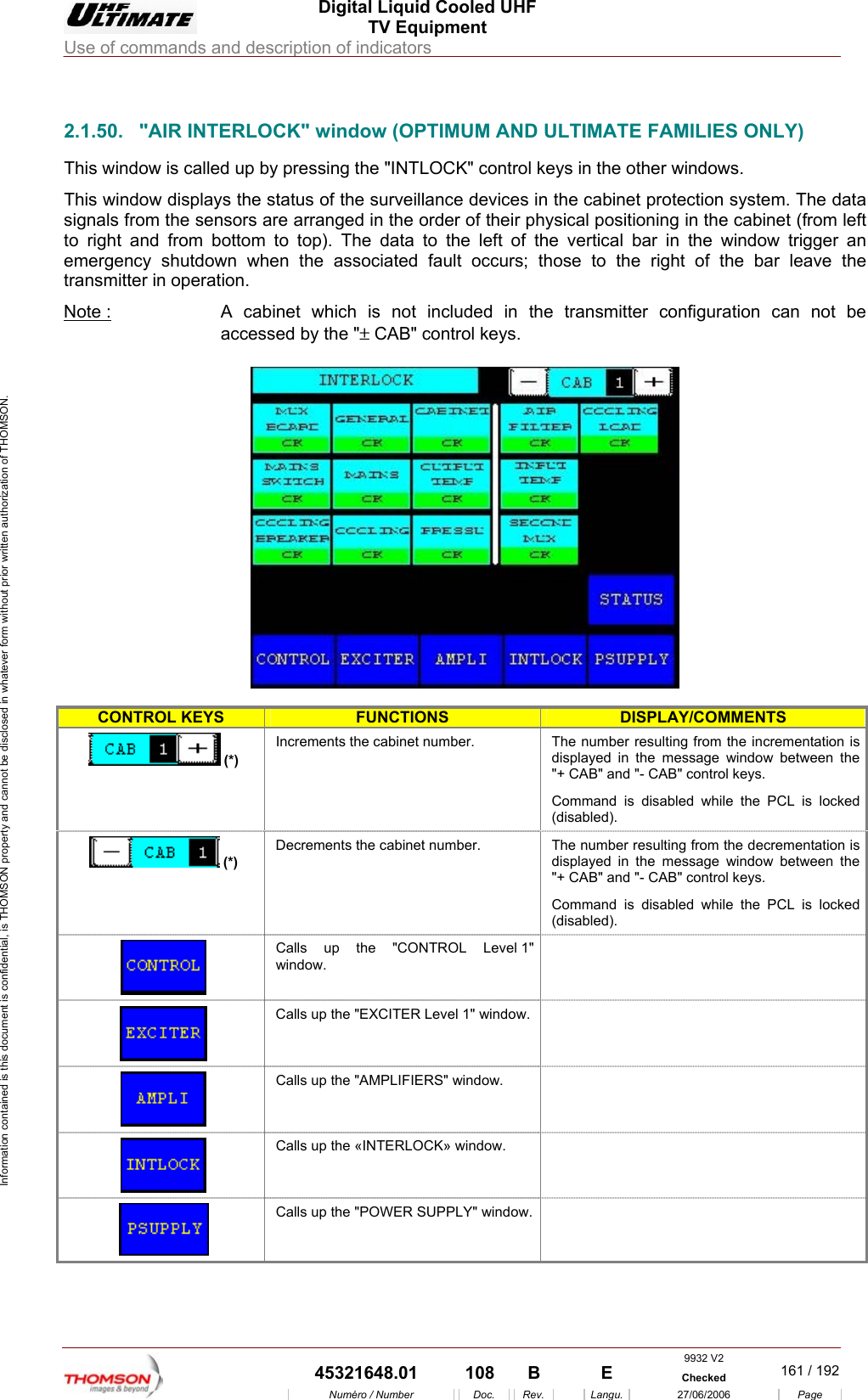  Digital Liquid Cooled UHF TV Equipment Use of commands and description of indicators  Information contained is this document is confidential, is THOMSON property and cannot be disclosed in whatever form without prior written authorization of THOMSON.                        2.1.50.  "AIR INTERLOCK" window (OPTIMUM AND ULTIMATE FAMILIES ONLY) This window is called up by pressing the "INTLOCK" control keys in the other windows. This window displays the status of the surveillance devices in the cabinet protection system. The data signals from the sensors are arranged in the order of their physical positioning in the cabinet (from left to right and from bottom to top). The data to the left of the vertical bar in the window trigger an emergency shutdown when the associated fault occurs; those to the right of the bar leave the transmitter in operation. Note :  A cabinet which is not included in the transmitter configuration can not be accessed by the "&plusmn; CAB" control keys.    CONTROL KEYS FUNCTIONS DISPLAY/COMMENTS  (*) Inc mber resulting from the incrementation is displayed in the message window between the "+ CAB" and "- CAB" control keys. Command is disabled while the PCL is locked (disabled). rements the cabinet number.  The nu(*) Decrements the cabinet number.  The number resulting from the decrementation is display d in the message window between the "+ CAB" and "- CAB" control keys. Command is disabled while the PCL is locked (disabled).  e Calls up the "CONTROL Level 1" window.  Calls up the "EXCITER Level 1" window.    Calls up the "AMPLIFIERS"  window.    Calls up the &laquo;INTERLOCK&raquo; window.    Calls up the "POWER SUPPLY" window.  9932 V2  45321648.01  108  B    E  Checked  161 / 192Num&eacute;ro / Number Doc. Rev. Langu. 27/06/2006 Page 
