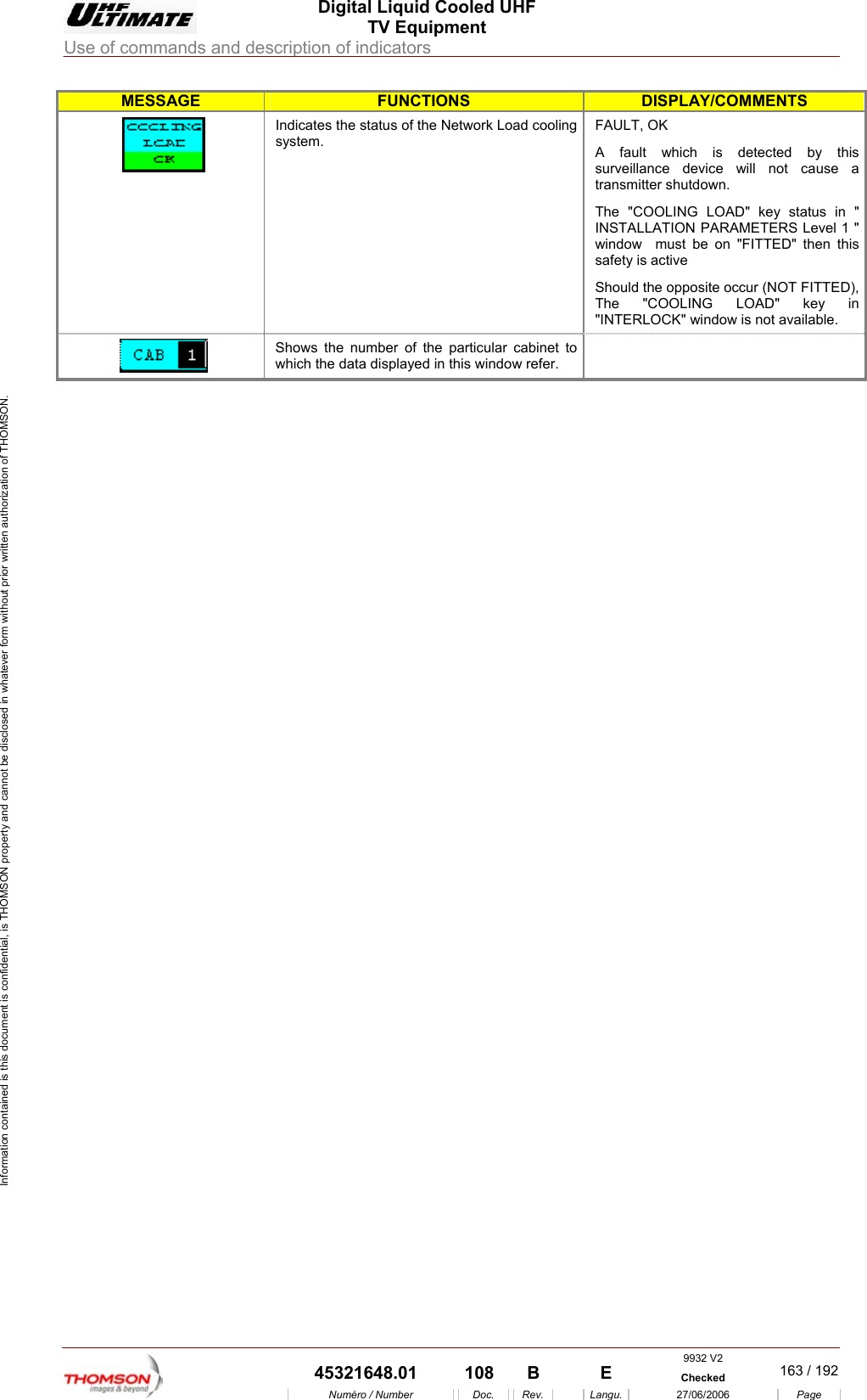  Digital Liquid Cooled UHF TV Equipment Use of commands and description of indicators  Information contained is this document is confidential, is THOMSON property and cannot be disclosed in whatever form without prior written authorization of THOMSON. MESSAGE FUNCTIONS DISPLAY/COMMENTS Indicates the status of the Net k Load cooling system. FAULT, OK y this se a transmitter shutdown. in " ON PARAMETERS Level 1 " indow  must be on "FITTED" then this safety is active pposite occur (NOT FITTED), The "COOLING LOAD" key in worA fault which is detected bsurveillance device will not cauThe "COOLING LOAD" key status INSTALLATIwShould the o"INTERLOCK" window is not available.  Shows the number of t he particular cabinet to which the data displayed in this window refer.      9932 V2  45321648.01  108  B    E  Checked  163 / 192Num&eacute;ro / Number Doc. Rev. Langu. 27/06/2006 Page 