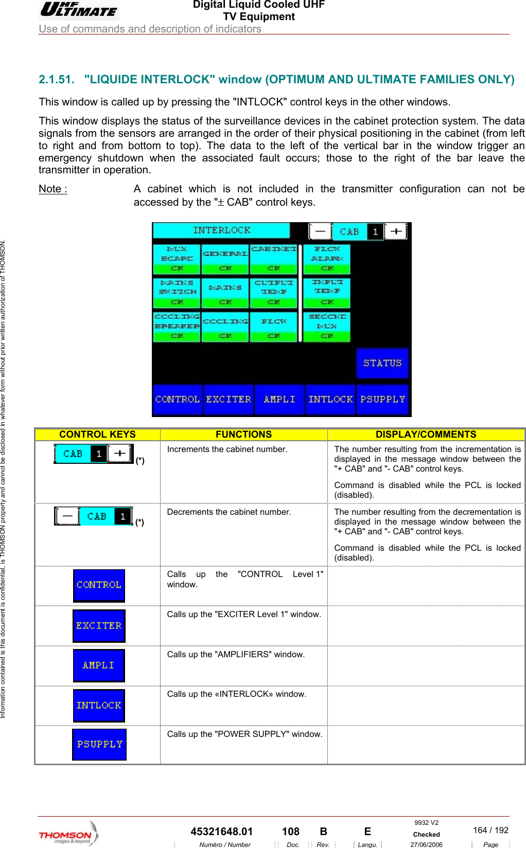  Digital Liquid Cooled UHF TV Equipment Use of commands and description of indicators  Information contained is this document is confidential, is THOMSON property and cannot be disclosed in whatever form without prior written authorization of THOMSON.                        2.1.51.  "LIQUIDE INTERLOCK" window (OPTIMUM AND ULTIMATE FAMILIES ONLY) up by pressing the "INTLOCK" control keys in the other windows. Thsigto right and  ft of the vertical bar in the window trigger an en the associated fault occurs; those to the right of the bar leave the transmitter in NoThis window is called is window displays the status of the surveillance devices in the cabinet protection system. The data nals from the sensors are arranged in the order of their physical positioning in the cabinet (from left from bottom to top). The data to the leemergency shutdown whoperation. te :  A cabinet which is not included in the transmitter configuration can not be accessed by the "&plusmn; CAB" control keys.    CONTROL KEYS FUNCTIONS DISPLAY/COMMENTS  (*) The numdisplaye"+ CAB l keys. Command is disabled while the PCL is locked (disabled). Increments the cabinet number.  ber resulting from the incrementation is d in the message window between the " and "- CAB" contro(*) Decrements the cabinet number.  The number resulting from the decrementation is displaye"+ CABCommand is disabled while the PCL is locked (disabled).  d in the message window between the " and "- CAB" control keys.  Calls up the "CONTROL Level 1" window.  Calls up the "EXCITER Level 1" window.   Calls up the "AMPLIFIERS" window.     Calls up the &laquo;INTERLOCK&raquo; window.    Calls up the "POWER SUPPLY" window.  9932 V2  45321648.01  108  B    E  Checked  164 / 192Num&eacute;ro / Number Doc. Rev. Langu. 27/06/2006 Page 