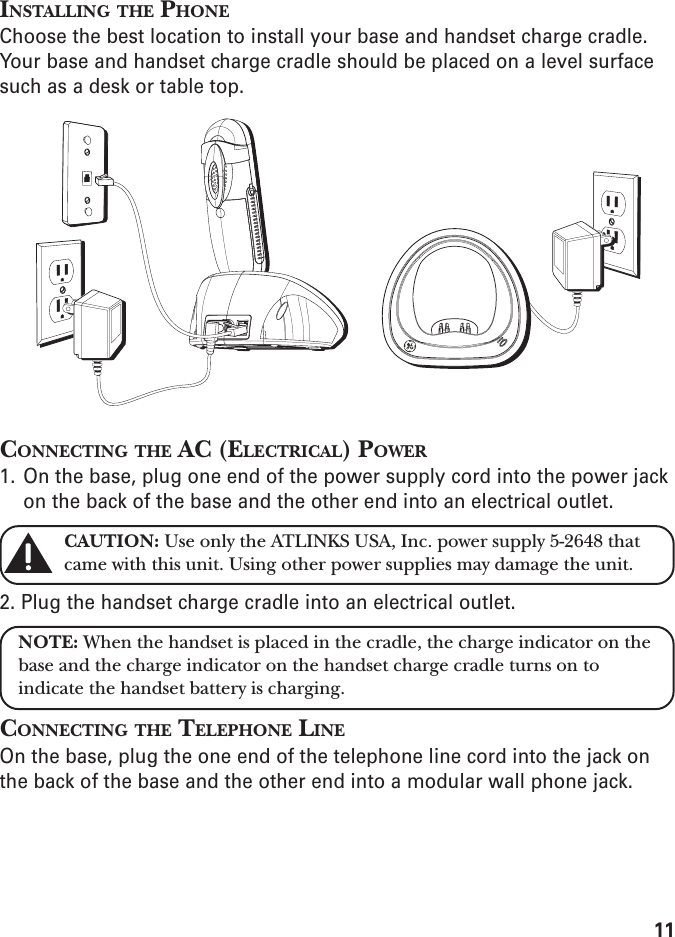 11INSTALLING THE PHONEChoose the best location to install your base and handset charge cradle.Your base and handset charge cradle should be placed on a level surfacesuch as a desk or table top.CONNECTING THE AC (ELECTRICAL) POWER1. On the base, plug one end of the power supply cord into the power jackon the back of the base and the other end into an electrical outlet.CAUTION: Use only the ATLINKS USA, Inc. power supply 5-2648 thatcame with this unit. Using other power supplies may damage the unit.2. Plug the handset charge cradle into an electrical outlet.NOTE: When the handset is placed in the cradle, the charge indicator on thebase and the charge indicator on the handset charge cradle turns on toindicate the handset battery is charging.CONNECTING THE TELEPHONE LINEOn the base, plug the one end of the telephone line cord into the jack onthe back of the base and the other end into a modular wall phone jack.