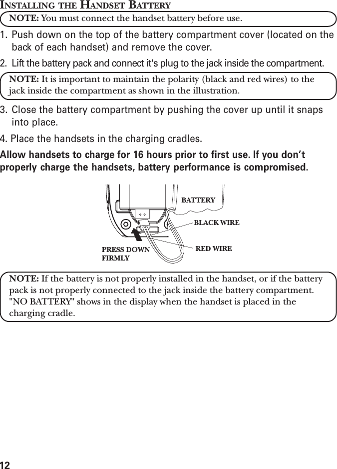 12INSTALLING THE HANDSET BATTERYNOTE: You must connect the handset battery before use.1. Push down on the top of the battery compartment cover (located on theback of each handset) and remove the cover.2. Lift the battery pack and connect it&apos;s plug to the jack inside the compartment.NOTE: It is important to maintain the polarity (black and red wires) to thejack inside the compartment as shown in the illustration.3. Close the battery compartment by pushing the cover up until it snapsinto place.4. Place the handsets in the charging cradles.Allow handsets to charge for 16 hours prior to first use. If you don’tproperly charge the handsets, battery performance is compromised.NOTE: If the battery is not properly installed in the handset, or if the batterypack is not properly connected to the jack inside the battery compartment.&quot;NO BATTERY&quot; shows in the display when the handset is placed in thecharging cradle.BLACK WIRERED WIREBATTERYPRESS DOWNFIRMLY