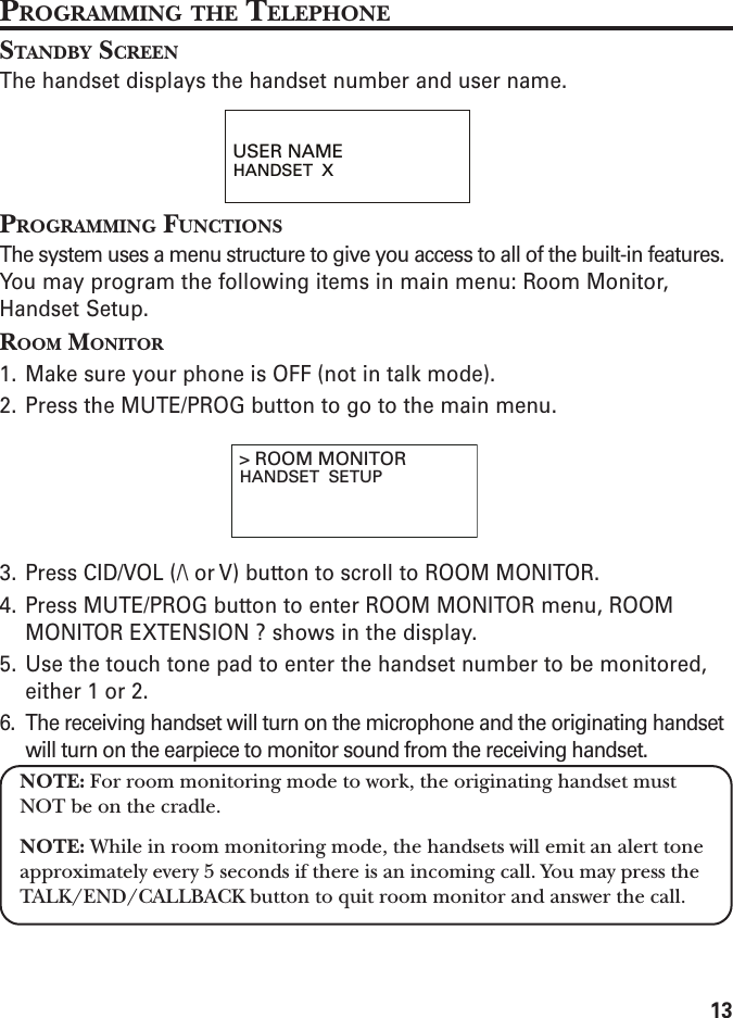 13PROGRAMMING THE TELEPHONESTANDBY SCREENThe handset displays the handset number and user name.PROGRAMMING FUNCTIONSThe system uses a menu structure to give you access to all of the built-in features.You may program the following items in main menu: Room Monitor,Handset Setup.ROOM MONITOR1. Make sure your phone is OFF (not in talk mode).2. Press the MUTE/PROG button to go to the main menu.3. Press CID/VOL (/\ or V) button to scroll to ROOM MONITOR.4. Press MUTE/PROG button to enter ROOM MONITOR menu, ROOMMONITOR EXTENSION ? shows in the display.5. Use the touch tone pad to enter the handset number to be monitored,either 1 or 2.6. The receiving handset will turn on the microphone and the originating handsetwill turn on the earpiece to monitor sound from the receiving handset.NOTE: For room monitoring mode to work, the originating handset mustNOT be on the cradle.NOTE: While in room monitoring mode, the handsets will emit an alert toneapproximately every 5 seconds if there is an incoming call. You may press theTALK/END/CALLBACK button to quit room monitor and answer the call.USER NAMEHANDSET  X&gt; ROOM MONITORHANDSET  SETUP