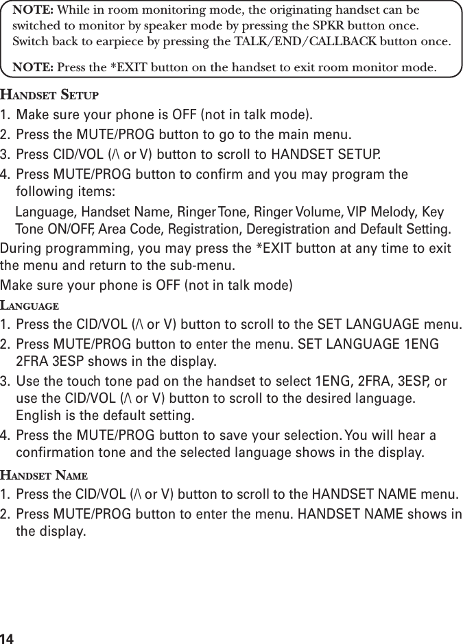14NOTE: While in room monitoring mode, the originating handset can beswitched to monitor by speaker mode by pressing the SPKR button once.Switch back to earpiece by pressing the TALK/END/CALLBACK button once.NOTE: Press the *EXIT button on the handset to exit room monitor mode.HANDSET SETUP1. Make sure your phone is OFF (not in talk mode).2. Press the MUTE/PROG button to go to the main menu.3. Press CID/VOL (/\ or V) button to scroll to HANDSET SETUP.4. Press MUTE/PROG button to confirm and you may program thefollowing items:Language, Handset Name, Ringer Tone, Ringer Volume, VIP Melody, KeyTone ON/OFF, Area Code, Registration, Deregistration and Default Setting.During programming, you may press the *EXIT button at any time to exitthe menu and return to the sub-menu.Make sure your phone is OFF (not in talk mode)LANGUAGE1. Press the CID/VOL (/\ or V) button to scroll to the SET LANGUAGE menu.2. Press MUTE/PROG button to enter the menu. SET LANGUAGE 1ENG2FRA 3ESP shows in the display.3. Use the touch tone pad on the handset to select 1ENG, 2FRA, 3ESP, oruse the CID/VOL (/\ or V) button to scroll to the desired language.English is the default setting.4. Press the MUTE/PROG button to save your selection. You will hear aconfirmation tone and the selected language shows in the display.HANDSET NAME1. Press the CID/VOL (/\ or V) button to scroll to the HANDSET NAME menu.2. Press MUTE/PROG button to enter the menu. HANDSET NAME shows inthe display.