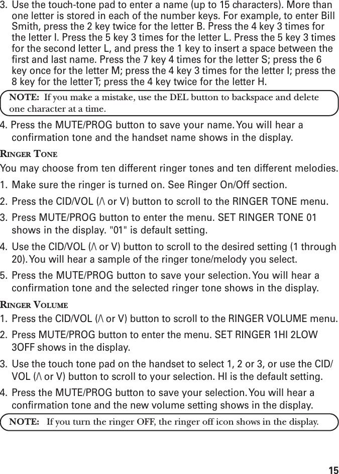 153. Use the touch-tone pad to enter a name (up to 15 characters). More thanone letter is stored in each of the number keys. For example, to enter BillSmith, press the 2 key twice for the letter B. Press the 4 key 3 times forthe letter I. Press the 5 key 3 times for the letter L. Press the 5 key 3 timesfor the second letter L, and press the 1 key to insert a space between thefirst and last name. Press the 7 key 4 times for the letter S; press the 6key once for the letter M; press the 4 key 3 times for the letter I; press the8 key for the letter T; press the 4 key twice for the letter H.NOTE:  If you make a mistake, use the DEL button to backspace and deleteone character at a time.4. Press the MUTE/PROG button to save your name. You will hear aconfirmation tone and the handset name shows in the display.RINGER TONEYou may choose from ten different ringer tones and ten different melodies.1. Make sure the ringer is turned on. See Ringer On/Off section.2. Press the CID/VOL (/\ or V) button to scroll to the RINGER TONE menu.3. Press MUTE/PROG button to enter the menu. SET RINGER TONE 01shows in the display. &quot;01&quot; is default setting.4. Use the CID/VOL (/\ or V) button to scroll to the desired setting (1 through20). You will hear a sample of the ringer tone/melody you select.5. Press the MUTE/PROG button to save your selection. You will hear aconfirmation tone and the selected ringer tone shows in the display.RINGER VOLUME1. Press the CID/VOL (/\ or V) button to scroll to the RINGER VOLUME menu.2. Press MUTE/PROG button to enter the menu. SET RINGER 1HI 2LOW3OFF shows in the display.3. Use the touch tone pad on the handset to select 1, 2 or 3, or use the CID/VOL (/\ or V) button to scroll to your selection. HI is the default setting.4. Press the MUTE/PROG button to save your selection. You will hear aconfirmation tone and the new volume setting shows in the display.NOTE:   If you turn the ringer OFF, the ringer off icon shows in the display.