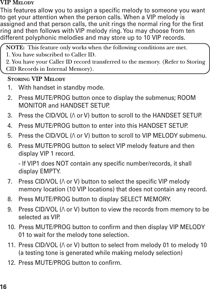 16VIP MELODYThis features allow you to assign a specific melody to someone you wantto get your attention when the person calls. When a VIP melody isassigned and that person calls, the unit rings the normal ring for the firstring and then follows with VIP melody ring. You may choose from tendifferent polyphonic melodies and may store up to 10 VIP records.NOTE:  This feature only works when the following conditions are met.1. You have subscribed to Caller ID.2. You have your Caller ID record transferred to the memory. (Refer to StoringCID Records in Internal Memory).STORING VIP MELODY1. With handset in standby mode.2. Press MUTE/PROG button once to display the submenus; ROOMMONITOR and HANDSET SETUP.3. Press the CID/VOL (/\ or V) button to scroll to the HANDSET SETUP.4. Press MUTE/PROG button to enter into this HANDSET SETUP.5. Press the CID/VOL (/\ or V) button to scroll to VIP MELODY submenu.6. Press MUTE/PROG button to select VIP melody feature and thendisplay VIP 1 record.- If VIP1 does NOT contain any specific number/records, it shalldisplay EMPTY.7. Press CID/VOL (/\ or V) button to select the specific VIP melodymemory location (10 VIP locations) that does not contain any record.8. Press MUTE/PROG button to display SELECT MEMORY.9. Press CID/VOL (/\ or V) button to view the records from memory to beselected as VIP.10.  Press MUTE/PROG button to confirm and then display VIP MELODY01 to wait for the melody tone selection.11. Press CID/VOL (/\ or V) button to select from melody 01 to melody 10(a testing tone is generated while making melody selection)12. Press MUTE/PROG button to confirm.