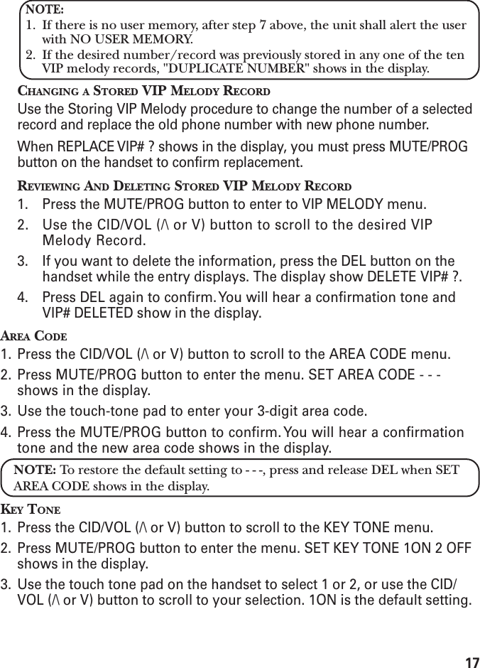 17NOTE:1. If there is no user memory, after step 7 above, the unit shall alert the userwith NO USER MEMORY.2. If the desired number/record was previously stored in any one of the tenVIP melody records, &quot;DUPLICATE NUMBER&quot; shows in the display.CHANGING A STORED VIP MELODY RECORDUse the Storing VIP Melody procedure to change the number of a selectedrecord and replace the old phone number with new phone number.When REPLACE VIP# ? shows in the display, you must press MUTE/PROGbutton on the handset to confirm replacement.REVIEWING AND DELETING STORED VIP MELODY RECORD1. Press the MUTE/PROG button to enter to VIP MELODY menu.2. Use the CID/VOL (/\ or V) button to scroll to the desired VIPMelody Record.3. If you want to delete the information, press the DEL button on thehandset while the entry displays. The display show DELETE VIP# ?.4. Press DEL again to confirm. You will hear a confirmation tone andVIP# DELETED show in the display.AREA CODE1. Press the CID/VOL (/\ or V) button to scroll to the AREA CODE menu.2. Press MUTE/PROG button to enter the menu. SET AREA CODE - - -shows in the display.3. Use the touch-tone pad to enter your 3-digit area code.4. Press the MUTE/PROG button to confirm. You will hear a confirmationtone and the new area code shows in the display.NOTE: To restore the default setting to - - -, press and release DEL when SETAREA CODE shows in the display.KEY TONE1. Press the CID/VOL (/\ or V) button to scroll to the KEY TONE menu.2. Press MUTE/PROG button to enter the menu. SET KEY TONE 1ON 2 OFFshows in the display.3. Use the touch tone pad on the handset to select 1 or 2, or use the CID/VOL (/\ or V) button to scroll to your selection. 1ON is the default setting.