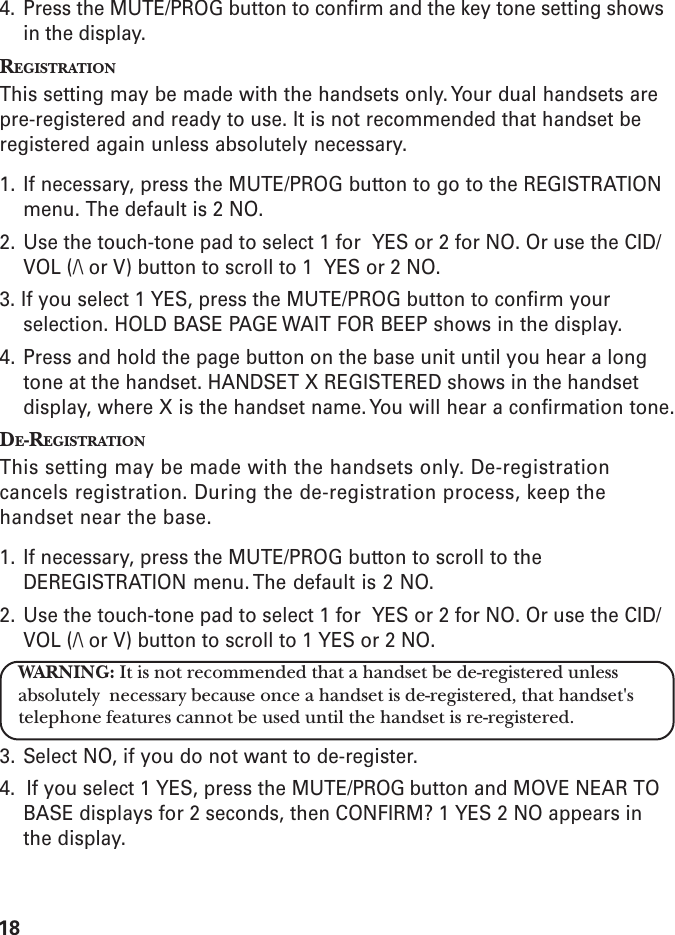 184. Press the MUTE/PROG button to confirm and the key tone setting showsin the display.REGISTRATIONThis setting may be made with the handsets only. Your dual handsets arepre-registered and ready to use. It is not recommended that handset beregistered again unless absolutely necessary.1. If necessary, press the MUTE/PROG button to go to the REGISTRATIONmenu. The default is 2 NO.2. Use the touch-tone pad to select 1 for  YES or 2 for NO. Or use the CID/VOL (/\ or V) button to scroll to 1  YES or 2 NO.3. If you select 1 YES, press the MUTE/PROG button to confirm yourselection. HOLD BASE PAGE WAIT FOR BEEP shows in the display.4. Press and hold the page button on the base unit until you hear a longtone at the handset. HANDSET X REGISTERED shows in the handsetdisplay, where X is the handset name. You will hear a confirmation tone.DE-REGISTRATIONThis setting may be made with the handsets only. De-registrationcancels registration. During the de-registration process, keep thehandset near the base.1. If necessary, press the MUTE/PROG button to scroll to theDEREGISTRATION menu. The default is 2 NO.2. Use the touch-tone pad to select 1 for  YES or 2 for NO. Or use the CID/VOL (/\ or V) button to scroll to 1 YES or 2 NO.WARNING: It is not recommended that a handset be de-registered unlessabsolutely  necessary because once a handset is de-registered, that handset&apos;stelephone features cannot be used until the handset is re-registered.3. Select NO, if you do not want to de-register.4.  If you select 1 YES, press the MUTE/PROG button and MOVE NEAR TOBASE displays for 2 seconds, then CONFIRM? 1 YES 2 NO appears inthe display.