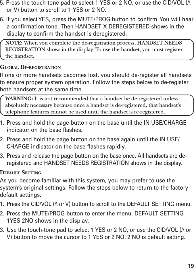 195. Press the touch-tone pad to select 1 YES or 2 NO, or use the CID/VOL (/\or V) button to scroll to 1 YES or 2 NO.6. If you select YES, press the MUTE/PROG button to confirm. You will heara confirmation tone. Then HANDSET X DEREGISTERED shows in thedisplay to confirm the handset is deregistered.NOTE: When you complete the de-registration process, HANDSET NEEDSREGISTRATION shows in the display. To use the handset, you must registerthe handset.GLOBAL DE-REGISTRATIONIf one or more handsets becomes lost, you should de-register all handsetsto ensure proper system operation. Follow the steps below to de-registerboth handsets at the same time.WARNING: It is not recommended that a handset be de-registered unlessabsolutely necessary because once a handset is de-registered, that handset&apos;stelephone features cannot be used until the handset is re-registered.1. Press and hold the page button on the base until the IN USE/CHARGEindicator on the base flashes.2. Press and hold the page button on the base again until the IN USE/CHARGE indicator on the base flashes rapidly.3. Press and release the page button on the base once. All handsets are de-registered and HANDSET NEEDS REGISTRATION shows in the display.DEFAULT SETTINGAs you become familiar with this system, you may prefer to use thesystem’s original settings. Follow the steps below to return to the factorydefault settings.1. Press the CID/VOL (/\ or V) button to scroll to the DEFAULT SETTING menu.2. Press the MUTE/PROG button to enter the menu. DEFAULT SETTING1YES 2NO shows in the display.3. Use the touch-tone pad to select 1 YES or 2 NO, or use the CID/VOL (/\ orV) button to move the cursor to 1 YES or 2 NO. 2 NO is default setting.