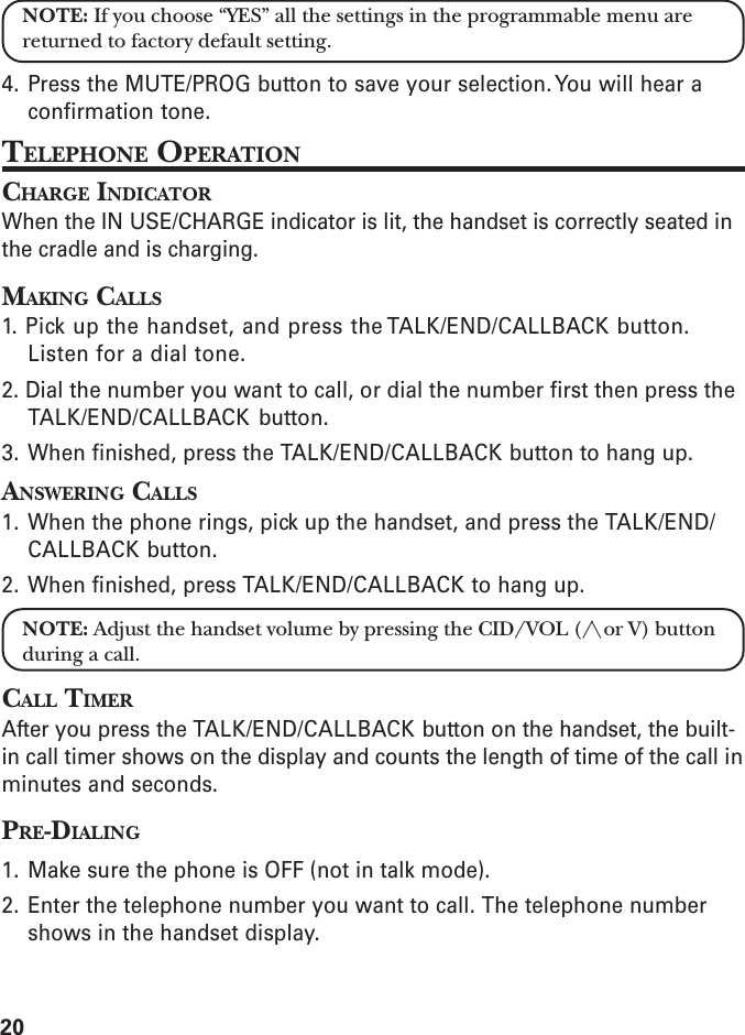 20NOTE: If you choose “YES” all the settings in the programmable menu arereturned to factory default setting.4. Press the MUTE/PROG button to save your selection. You will hear aconfirmation tone.TELEPHONE OPERATIONCHARGE INDICATORWhen the IN USE/CHARGE indicator is lit, the handset is correctly seated inthe cradle and is charging.MAKING CALLS1. Pick up the handset, and press the TALK/END/CALLBACK button.Listen for a dial tone.2. Dial the number you want to call, or dial the number first then press theTALK/END/CALLBACK button.3. When finished, press the TALK/END/CALLBACK button to hang up.ANSWERING CALLS1. When the phone rings, pick up the handset, and press the TALK/END/CALLBACK button.2. When finished, press TALK/END/CALLBACK to hang up.NOTE: Adjust the handset volume by pressing the CID/VOL (/\ or V) buttonduring a call.CALL TIMERAfter you press the TALK/END/CALLBACK button on the handset, the built-in call timer shows on the display and counts the length of time of the call inminutes and seconds.PRE-DIALING1. Make sure the phone is OFF (not in talk mode).2. Enter the telephone number you want to call. The telephone numbershows in the handset display.