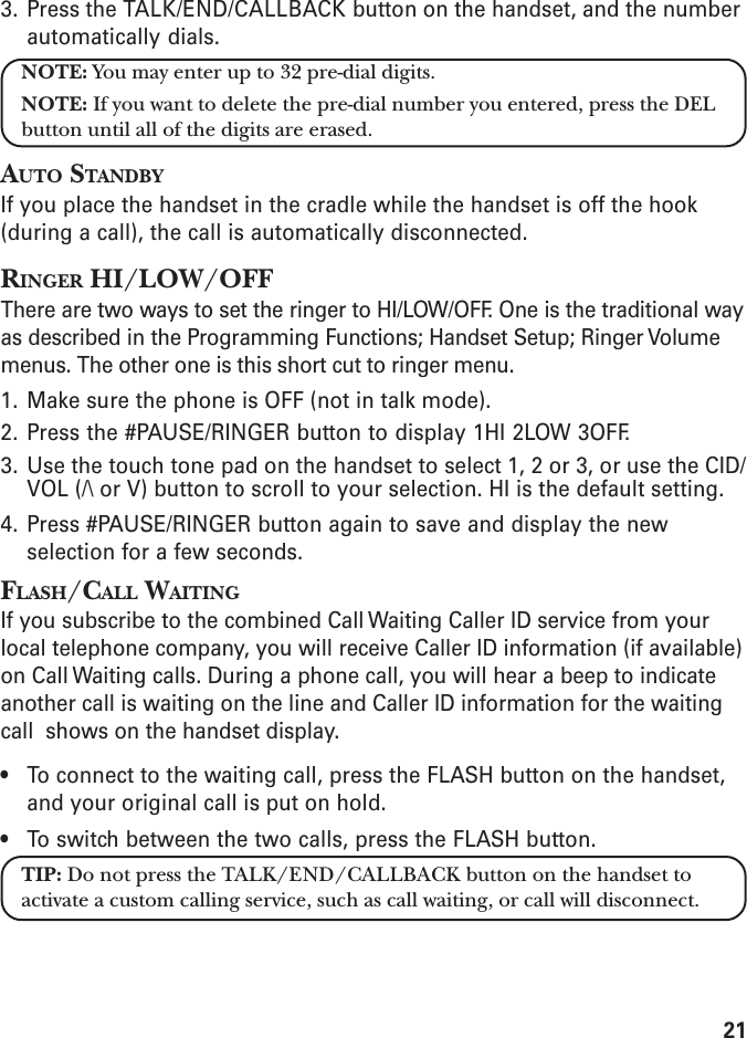 213. Press the TALK/END/CALLBACK button on the handset, and the numberautomatically dials.NOTE: You may enter up to 32 pre-dial digits.NOTE: If you want to delete the pre-dial number you entered, press the DELbutton until all of the digits are erased.AUTO STANDBYIf you place the handset in the cradle while the handset is off the hook(during a call), the call is automatically disconnected.RINGER HI/LOW/OFFThere are two ways to set the ringer to HI/LOW/OFF. One is the traditional wayas described in the Programming Functions; Handset Setup; Ringer Volumemenus. The other one is this short cut to ringer menu.1. Make sure the phone is OFF (not in talk mode).2. Press the #PAUSE/RINGER button to display 1HI 2LOW 3OFF.3. Use the touch tone pad on the handset to select 1, 2 or 3, or use the CID/VOL (/\ or V) button to scroll to your selection. HI is the default setting.4. Press #PAUSE/RINGER button again to save and display the newselection for a few seconds.FLASH/CALL WAITINGIf you subscribe to the combined Call Waiting Caller ID service from yourlocal telephone company, you will receive Caller ID information (if available)on Call Waiting calls. During a phone call, you will hear a beep to indicateanother call is waiting on the line and Caller ID information for the waitingcall  shows on the handset display.• To connect to the waiting call, press the FLASH button on the handset,and your original call is put on hold.• To switch between the two calls, press the FLASH button.TIP: Do not press the TALK/END/CALLBACK button on the handset toactivate a custom calling service, such as call waiting, or call will disconnect.