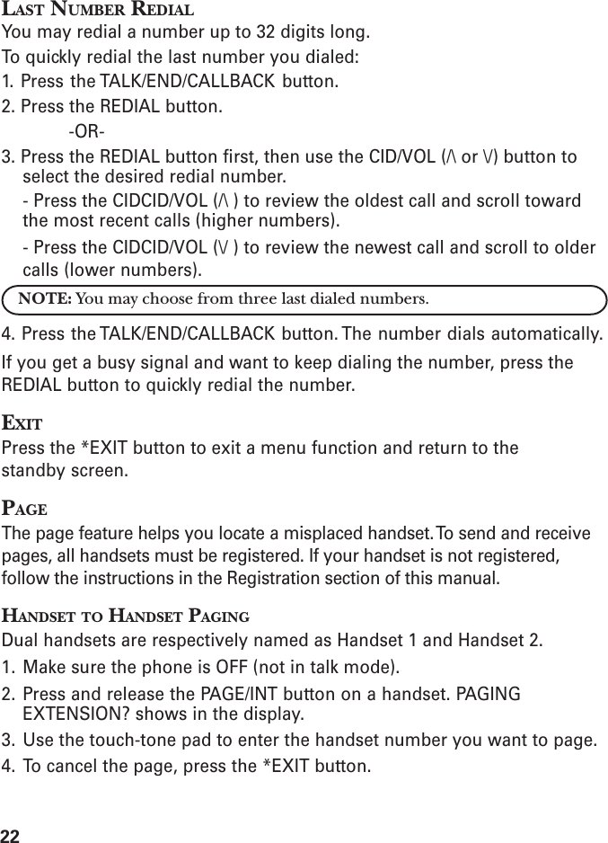 22LAST NUMBER REDIALYou may redial a number up to 32 digits long.To quickly redial the last number you dialed:1. Press the TALK/END/CALLBACK button.2. Press the REDIAL button.-OR-3. Press the REDIAL button first, then use the CID/VOL (/\ or \/) button toselect the desired redial number.- Press the CIDCID/VOL (/\ ) to review the oldest call and scroll towardthe most recent calls (higher numbers).- Press the CIDCID/VOL (\/ ) to review the newest call and scroll to oldercalls (lower numbers).NOTE: You may choose from three last dialed numbers.4. Press the TALK/END/CALLBACK button. The number dials automatically.If you get a busy signal and want to keep dialing the number, press theREDIAL button to quickly redial the number.EXITPress the *EXIT button to exit a menu function and return to thestandby screen.PAGEThe page feature helps you locate a misplaced handset. To send and receivepages, all handsets must be registered. If your handset is not registered,follow the instructions in the Registration section of this manual.HANDSET TO HANDSET PAGINGDual handsets are respectively named as Handset 1 and Handset 2.1. Make sure the phone is OFF (not in talk mode).2. Press and release the PAGE/INT button on a handset. PAGINGEXTENSION? shows in the display.3. Use the touch-tone pad to enter the handset number you want to page.4. To cancel the page, press the *EXIT button.