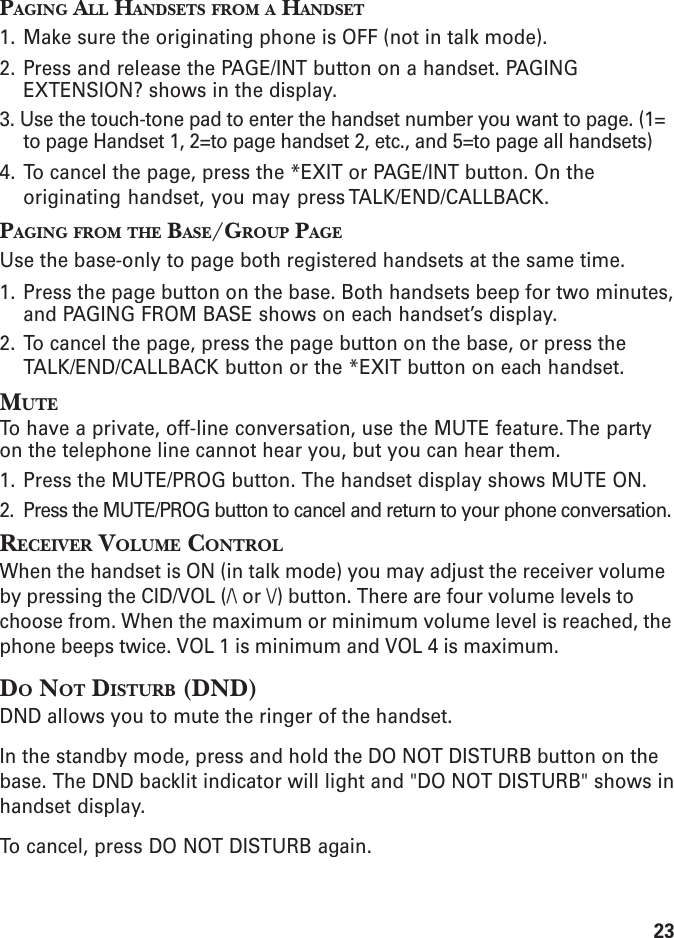 23PAGING ALL HANDSETS FROM A HANDSET1. Make sure the originating phone is OFF (not in talk mode).2. Press and release the PAGE/INT button on a handset. PAGINGEXTENSION? shows in the display.3. Use the touch-tone pad to enter the handset number you want to page. (1=to page Handset 1, 2=to page handset 2, etc., and 5=to page all handsets)4. To cancel the page, press the *EXIT or PAGE/INT button. On theoriginating handset, you may press TALK/END/CALLBACK.PAGING FROM THE BASE/GROUP PAGEUse the base-only to page both registered handsets at the same time.1. Press the page button on the base. Both handsets beep for two minutes,and PAGING FROM BASE shows on each handset’s display.2. To cancel the page, press the page button on the base, or press theTALK/END/CALLBACK button or the *EXIT button on each handset.MUTETo have a private, off-line conversation, use the MUTE feature. The partyon the telephone line cannot hear you, but you can hear them.1. Press the MUTE/PROG button. The handset display shows MUTE ON.2. Press the MUTE/PROG button to cancel and return to your phone conversation.RECEIVER VOLUME CONTROLWhen the handset is ON (in talk mode) you may adjust the receiver volumeby pressing the CID/VOL (/\ or \/) button. There are four volume levels tochoose from. When the maximum or minimum volume level is reached, thephone beeps twice. VOL 1 is minimum and VOL 4 is maximum.DO NOT DISTURB (DND)DND allows you to mute the ringer of the handset.In the standby mode, press and hold the DO NOT DISTURB button on thebase. The DND backlit indicator will light and &quot;DO NOT DISTURB&quot; shows inhandset display.To cancel, press DO NOT DISTURB again.